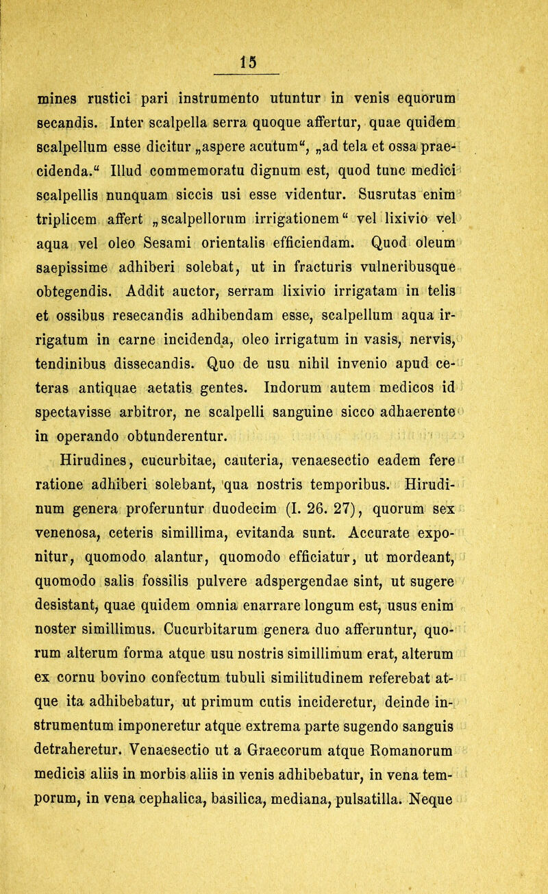 mines rustici pari instrumento utuntur in venis equorum secandis. Inter scalpella serra quoque affertur, quae quidem scalpellum esse dicitur „aspere acutum, „ad tela et ossa prae- cidenda. Illud commemoratu dignum est, quod tunc medici scalpellis nunquam siccis usi esse videntur. Susrutas enim triplicem affert „scalpellorum irrigationem vel lixivio vel aqua vel oleo Sesami orientalis efficiendam. Quod oleum saepissime adhiberi solebat, ut in fracturis vulneribusque obtegendis. Addit auctor, serram lixivio irrigatam in telis et ossibus resecandis adhibendam esse, scalpellum aqua ir- rigatum in carne incidenda, oleo irrigatum in vasis, nervis, tendinibus dissecandis. Quo de usu nihil invenio apud ce- teras antiquae aetatis gentes. Indorum autem medicos id spectavisse arbitror, ne scalpelli sanguine sicco adhaerente in operando obtunderentur. Hirudines, cucurbitae, cauteria, venaesectio eadem fere ratione adhiberi solebant, qua nostris temporibus. Hirudi- num genera proferuntur duodecim (I. 26. 27), quorum sex venenosa, ceteris simillima, evitanda sunt. Accurate expo- nitur, quomodo alantur, quomodo efficiatur, ut mordeant, quomodo salis fossilis pulvere adspergendae sint, ut sugere desistant, quae quidem omnia enarrare longum est, usus enim noster simillimus. Cucurbitarum genera duo afferuntur, quo- rum alterum forma atque usu nostris simillimum erat, alterum ex cornu bovino confectum tubuli similitudinem referebat at- que ita adhibebatur, ut primum cutis incideretur, deinde in- strumentum imponeretur atque extrema parte sugendo sanguis detraheretur. Venaesectio ut a Graecorum atque Romanorum medicis aliis in morbis aliis in venis adhibebatur, in vena tem- porum, in vena cephalica, basilica, mediana, pulsatilla. Neque