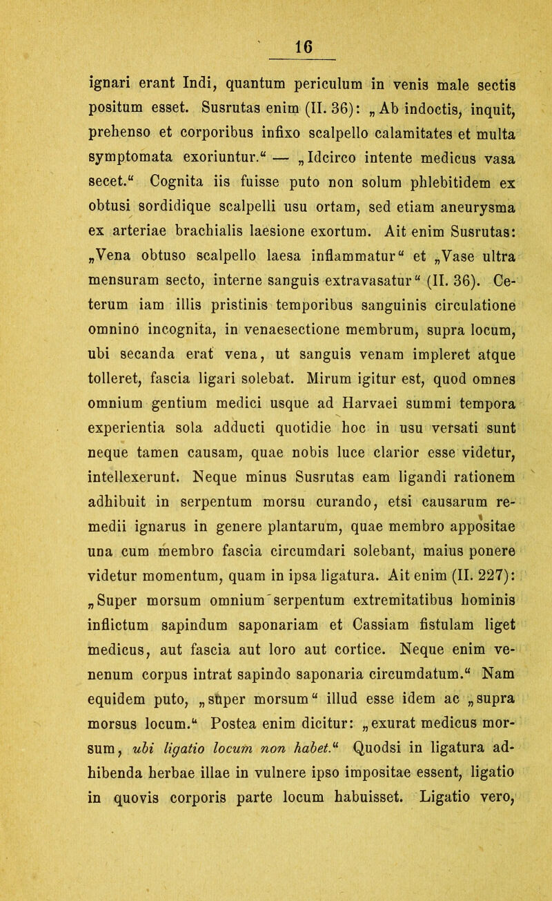 ignari erant Indi, quantum periculum in venis male sectis positum esset. Susrutas enim (II. 36): „ Ab indoctis, inquit, prehenso et corporibus infixo scalpello calamitates et multa symptomata exoriuntur.u— „ Idcirco intente medicus vasa secet.“ Cognita iis fuisse puto non solum phlebitidem ex obtusi sordidique scalpelli usu ortam, sed etiam aneurysma ex arteriae brachialis laesione exortum. Ait enim Susrutas: „Vena obtuso scalpello laesa inflammatur “ et „Vase ultra mensuram secto, interne sanguis extravasatur “ (II. 36). Ce- terum iam illis pristinis temporibus sanguinis circulatione omnino incognita, in venaesectione membrum, supra locum, ubi secanda erat vena, ut sanguis venam impleret atque tolleret, fascia ligari solebat. Mirum igitur est, quod omnes omnium gentium medici usque ad Harvaei summi tempora experientia sola adducti quotidie hoc in usu versati sunt neque tamen causam, quae nobis luce clarior esse videtur, intellexerunt. Neque minus Susrutas eam ligandi rationem adhibuit in serpentum morsu curando, etsi causarum re- medii ignarus in genere plantarum, quae membro appositae una cum membro fascia circumdari solebant, maius ponere videtur momentum, quam in ipsa ligatura. Ait enim (II. 227): „ Super morsum omnium'serpentum extremitatibus hominis inflictum sapindum saponariam et Cassiam fistulam liget medicus, aut fascia aut loro aut cortice. Neque enim ve- nenum corpus intrat sapindo saponaria circumdatum.w Nam equidem puto, „ super morsum “ illud esse idem ac „supra morsus locum.u Postea enim dicitur: „exurat medicus mor- sum, ubi ligatio locum non habet.“ Quodsi in ligatura ad- hibenda herbae illae in vulnere ipso impositae essent, ligatio in quovis corporis parte locum habuisset. Ligatio vero,