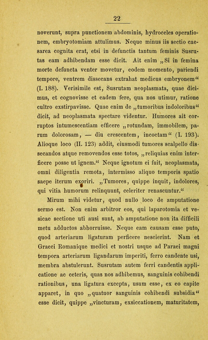 noverunt, supra punctionem abdominis, hydroceles operatio- nem, embryotomiam attulimus. Neque minus iis sectio Cae- sarea cognita erat, etsi in defunctis tantum feminis Susru- tas eam adhibendam esse dicit. Ait enim „ Si in femina morte defuncta venter movetur, eodem momento, pariendi tempore, ventrem dissecans extrahat medicus embryonemu (I. 188). Verisimile est, Susrutam neoplasmata, quae dici- mus, et cognovisse et eadem fere, qua nos utimur, ratione cultro exstirpavisse. Quae enim de „ tumoribus indoloribus“ dicit, ad neoplasmata spectare videntur. Humores ait cor- ruptos intumescentiam efficere „ rotundam, immobilem, pa- rum dolorosam, — diu crescentem, incoctam11 (I. 193). Alioque loco (II. 123) addit, eiusmodi tumores scalpello dis- secandos atque removendos esse totos, „reliquias enim inter- ficere posse ut ignem.“ Neque ignotum ei fuit, neoplasmata, omni diligentia remota, intermisso aliquo temporis spatio saepe iterum ei^riri. „Tumores, quippe inquit, indolores, qui vitia humorum relinquunt, celeriter renascuntur.^ Mirum mihi videtur, quod nullo loco de amputatione sermo est. Non enim arbitror eos, qui laparotomia et ve- sicae sectione uti ausi sunt, ab amputatione non ita difficili metu adductos abhorruisse. Neque eam causam esse puto, quod arteriarum ligaturam perficere nescierint. Nam et Graeci Romanique medici et nostri usque ad Paraei magni tempora arteriarum ligandarum imperiti, ferro candente usi, membra abstulerunt. Susrutam autem ferri candentis appli- catione ac ceteris, quas nos adhibemus, sanguinis cohibendi rationibus, una ligatura excepta, usum esse, ex eo capite apparet, in quo „quatuor sanguinis cohibendi subsidia11 esse dicit, quippe „vincturam, exsiccationem, maturitatem,