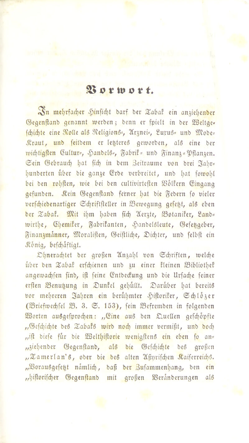 ^ I? t tu o V t. me^rfaci)er ^infic{}t barf bei- S^abaf ein an5tel)enber ©egcnftanb genannt werben; benn er fpielt in bet SBeltge« fd)ic^te eine 3iotle a(5 3ieligiüni5v ^trjneU, 2uvuö= unb 5)Zobe- Äraut, unb feitbem er (ef^tereö geworben, al§ eine ber wirf)tig|len Kultur-, ^anbelö*, unb §inanj = ^^flanjen. Sein ©ebraurl) l;at ftd) in bem Seilrauine oon brei Sal;r= ^unberten übet bie ganje ©rbe verbreitet, unb Ijot [owoI)I bei ben roljften, wie bei ben cultivirteften S>6lfern ©ingang gefunben. Äein ©egcnftanb ferner I;at bie g^ebern fo vieler verfrf)iebenartiger Sd^riftftetler in Bewegung gefegt, al6 eben ber Sabaf. 9){it i^m l;aben ftd) ^ferjte, :5Botanifer, 2anb= wirt^e, ©^eniifer, gabrifanten, ^'^anbelSleute, ©cfe^geber, ginanjmanner, 9}foraliften, ©eiftlic^e, 2!)id)ter, unb felbft ein dlonig, befd)aftigt. ^-^neracbtet bet großen 2fnjal)l von Sd)riften, weld)e übet ben Sabaf erfd)i«nen unb ju einer fleinen S5ibIiotl)ef angewad)|'en ftnb, ift feine ©ntbecfung unb bie Urfad^e feiner erflen S3enu^ung in ^unfel gel)u(lt, S^aruber I)at bereits vor mehreren 3al)ren ein berul)mter >^iftorifer, Sd)l05er (5Briefwed)fe[ S5. 3. S. 153), fein ffiefremben in folgenben Söorten auSgefprod)en: „©ine auS ben £luetlen gefd)6pfte „6efd)id)te beS SabafS wirb nod) immer vermißt, unb bod) „i|l biefe für bie SBe(t[)iftorie wenigflenS ein eben fo an* „jief)enber ©egenftanb, als bie @efd)id)te beS großen „3!amerlan’S, ober bie beS alten ‘2fßi)rifd)en Äaiferreid)S. „SSorauSgefe^t namlid), baß ber 3ufammenl;ang, ben ein „l)ißorifd)er ©egenßanb mit großen SSeranberungen alS