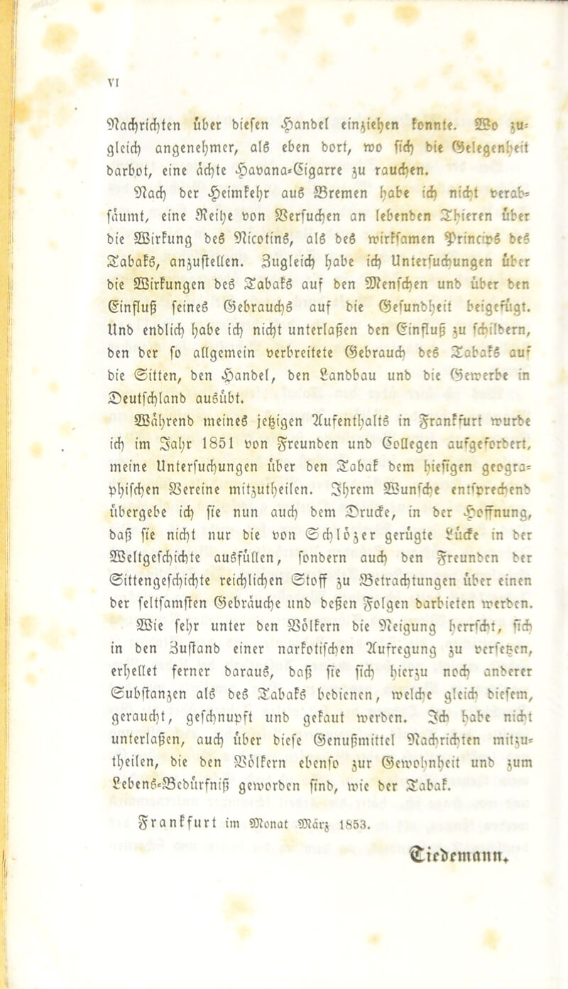 vr 9?ad^ridl}ten über btefen ^anbel einjteljen fonnte. 25o ju= gleid) angenehmer, al6 eben borf, wo fid) bte (Gelegenheit barbot, eine achte ^a»ana«(5igarre ju rauchen. 9?ach ber .^eimfehr au6 ®remen h^^^* t>erob* faumt, eine Sieihe oon SSerfuchen an lebenben 3!hieren über bie SGBirFung beS GJicotinö, alS beS wirFfamen ^rincirS beS SüabaFß, anjuflettcn. Sugleich h<^^^ Unterfucbungen über bie SGBirFungen be6 SabaFS auf ben SÖFenfchen unb über ben (Einfluß feines ©ebrauchS auf bie ©efunbheit beigefügt. Unb enblirf) unterlaßen ben ©influß ju fcbilbern, ben ber fo allgemein verbreitete ©ebrauch beS 3!abaf6 auf bie 0itten, ben .^anbel, ben Sanbbau unb bie (Gewerbe in ^Deutfchlanb auSübt. SFBahrenb meines je^igen 2lufenthaItS in ^ranFfurt würbe ich tw Sal;r 1851 von ^reunben unb (Jollegen aufgeforbert, meine Unterfucbungen über ben SabaF bem h*«figen geogra= phifchfv SSereine mitjutheilen. Sß?unfche entfvrecbcnb übergebe ich nun auch bem 2>rucfe, in ber .^Öffnung, baß fte nicht nur bie von (Schlojer gerügte Üücfe in ber 9Beltgefd)ichte auSfüllen, fonbern auch ben greunbcn ber (Sittengefchichte reichlichen Stoff ju Betrachtungen über einen ber feltfamßen ©ebräuche unb beßen folgen barbieten werben. 2Bie fehr unter ben SSbiFern bie Gceigung h^rrfcH, ßeb in ben äußanb einer narFotifchen ?lufregung ju verfeeen, erhellet ferner barauS, baß ße ßd) anberer Subßanjen alS beS ft'abaFS bebienen, welche gleich biefern, geraucht, gefd]nupft unb geFaut werben. 3^ch habe nicht unterlaßen, aud) über biefe ©enußmittel Giachrichten mit5u« theilen, bie ben BbiFern ebenfo }ur ©ewobnheit unb jum SebenS^Bcbürfniß geworben ßnb, wie ber 3!abaF. granFfurt im 03lonat 9)ldrj 1653. ^ictifinamTt