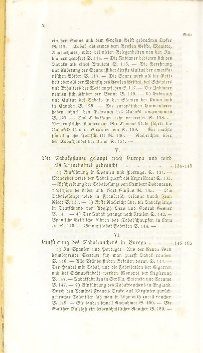 Cfilt ein ber ©Sonne unb bem ©rogen ©eijl flebrod}te6 Cpfet ©.112. — aSabol, ol8 ctroo« bem ©rogen ©eifle, SSanitto, Tfngcnebme«, mitb bei oielen ©elegenbeiten eon ben 3n= bianern geopfert ©. 114. — ®ie Snbianer bebienen fie^ befi Sobafö als eines 2tmuletS ©. 116. — 2üie S3eref)rung unb 2tnbetung ber ©onne ifl ber dltefie dultuö ber omerifaj nifc^en SJölber ©. 117. — 3)ie Sonne roirb atfi bie ©otts beit ober alS ber 2Bobn|i^ beS ©rof en ©eifles, beS Seböpfere unb @ri)atterS ber SJBett angefet)en S. 117. — 2?ie 3nbiancr nennen fid) Äinber bet ©onne S. 119. — D) ©tbraueb unb ßuUur bcS Slabofö in ben ©taaten bet Union unb in ©anaba ©. 129. — SDie curopdifeben ©inroanberet haben fcbnell ben ©ebrautb bcS Saba!« angenommen ©. 127. — ®aS SabaEfauen fe^r oerbreitet ©. 128. — ®et engtifebe ©ouocrncur ©ir führte bie S:aba!=6uUur in SSirginien ein ©. 129.— ©ie madbte fcbnell grope goi^tfcbritte ©. 130. — 9tacbricbten über ben Sabathanbcl ber Union ©. 131. — Y. 2)ie SabaEpflanjc gelangt nad) duropa unb wirb als ‘Jfrjneimittel gebraucht 134-145 1) ©inführung in Spanien unb Portugal ©. 134.— fSKonarbcS prieS ben SabaE ^uerft alS ÄrineiEraut S. 133. — 95ef(brcibungber3;abaEpf[anäeoon SRembertJ>obonaeug, SJtatthiaS be Cobet unb ©arl ßluftuS S. 135. — ^ie SabaEpflanje wirb in granErci^ beEannt bureb 3ean Dlicot ©. 137. — 3) Srjie Staebriebt über bie SabaEpflanw in J)eutfcb(anb oon 2(bolph Ccco unb ©onrab ©eSntr ©. 141. — 4) ®cr SabaE gelangt nadh Stalien S. 142. — ©panifebe @ei|tlicbe führen baS SabaEfebnupfen in 3Jcm ein ©. 143. — S(bnupftabaE:gabriEen ©. 144. — VI. dinful)rung beS SabafrauchenS in durepa . . , 146-185 1) 3n Spanien unb Portugal. 2fuS ber Stcucn SBclt heimEehrenbe ©cctcute fah man juerfl 3!abaE raudicn ©. 146. — Me ©tdnbc finben ©cfallen baran ©. 147.— 2)er .^anbel mit iXabaE, unb bie gabriEation bet Sigarren unb beS ©djnupftabaES toerben SKonepol ber Stegierung ©. 147. — SabaEfabriEen in ScoiUa, 23alencia unbßoruma ©. 147. — 2) ©inführung beS aabaEraudjenS in ©nglanb. SDurd) ben TCbmiral granciS 2)raEc auS SJirginien jurü(f= gebradjte ©oloniftcn fah man in 'plijmouth 5ucr(t raueben ©. 149. — ©ie fanben fcbnell 9lacbahmcr ©. 150. — ©ir SBalther Sialeigh ein Icibenfcbaftlidhcr Slaudhcc ©. 150.—