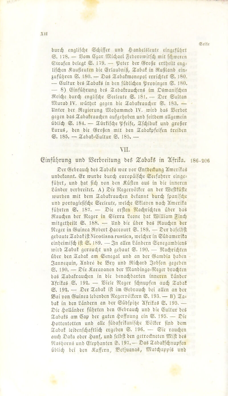 Efitc burc^ englifdje Schiffer unb ^anbelSUute einßcfü^rt (S. 178. — S3om 6jar 9Kid;act Jcboromitfc^ mit ft^rocrtn etrafcn bctcgt ©. 179. — ^ettr bcr ®rope ert^eilt tngj lifc^cn Äauficutcn bie Srlaubnif, Slabaf in SRuflanb eins jufül)ren ©. 160. — Slobafmonopol errichtet ®, 180. — (Sultur bc6 SEabafS in ben [üblichen ^rouinjcn S. 180. — 8) (Sinfü^rung bcg SabaErau^enS im Cßmanift^cn 3?ci(^e burt^ englifc^c ©ecleutc ©. 18I.— 2)et ©ultan 9)iurab IV. >rütl)ct gegen bie SobaErauefaer ®. 183. — Unter ber Siegierung SDJo^ammeb IV. wirb baS Verbot gegen bag HabaEraut^en aufgef)oben unb feitbem allgemein übti^ <S. 184. — SürEifi^e pfeife, SEfc^ibuE unb großer Curug, ben bie ©ropen mit ben SabaEpfeifen treiben ©. 185. — SEobaEsßultur S. 183. — VII. @infu()rung unb SSerbreitung beö SabafS in 2CfriEa. 186-206 ®er@ebrauc^ beg SabaEg war cor ©ntbedung 2fmcriEag unbeEannt. @r würbe burtb europdifi^e Seefahrer einges führt, unb hat fid; oon ben Äüften aug in bie inneren ßanber oerbreitet. A) Sie 9tegcro5lEer an ber 5Be|tEüjie würben mit bem SabaErau^en beEannt bur^ fpanifche unb portugiefifchc ©celeute, wel^e ©Elaocn nai^ 3fmcriEa führten ®. 187. — Sie erjten 9ta(^richten über bag Stauchen ber 9tcger in ©ierra Seone hat SDBiUiam ginch mitgetheilt ©. 188. — Unb bie über bag Stauchen ber 9teger in ©uinea Stöbert .?>arcourt ®. 189. — Ser bafetbji gebauteSEabaEillNicotiana rustica, welcher in ©übameriEa einheimifih ift <S. 189. —-Sn allen Cänbern ©cnegambieng wirb JEabaE geraucht unb gebaut S. 190. — 9ta^ri^tcn über ben SEabaE am ©enegal unb an ber Sambia haben Sannequin, 2tnbre be S3rp unb Sticharb Sebfon gegeben ©. 190. — Sic Äaraoanen ber SDlanbingos9tcgcr brachten bag SEabaErauchen in bie benachbarten inneren 8anber JtfriEag ©. 192. — SBiele Sieger f^nupfen auch 3iabaE ®. 192. — Ser SEabaE i|t im ©ebrauch bei allen an bcr S3ai oon ©uinca Icbenbcn SlcgcroölEcrn ©. 193. — B) Sas baE in ben Cdnbern an bcr ©übfpihc JtfriEag ©. 195. — Sic .^olldnber führten ben ©ebrauch unb bie (Sultur beg SabaEg am <5ap bcr guten ^loffnung ein ©. 195. — Sic .^üttentotten unb alle fübafriEanifchc äjölEcr flnb bem SEabaE Icibenfchaftlich ergeben ©. 196. — ©ic rauchen oud) SaEa ober .^lanf, unb fclbft ben getrodneten SOlift beg Siaghoing unb ©Icphanfcn ©. 197.— Sag SEabaEfchnupfen übli^ bei ben Ä'affcrn, IPctjuanag, SWatchappig unb