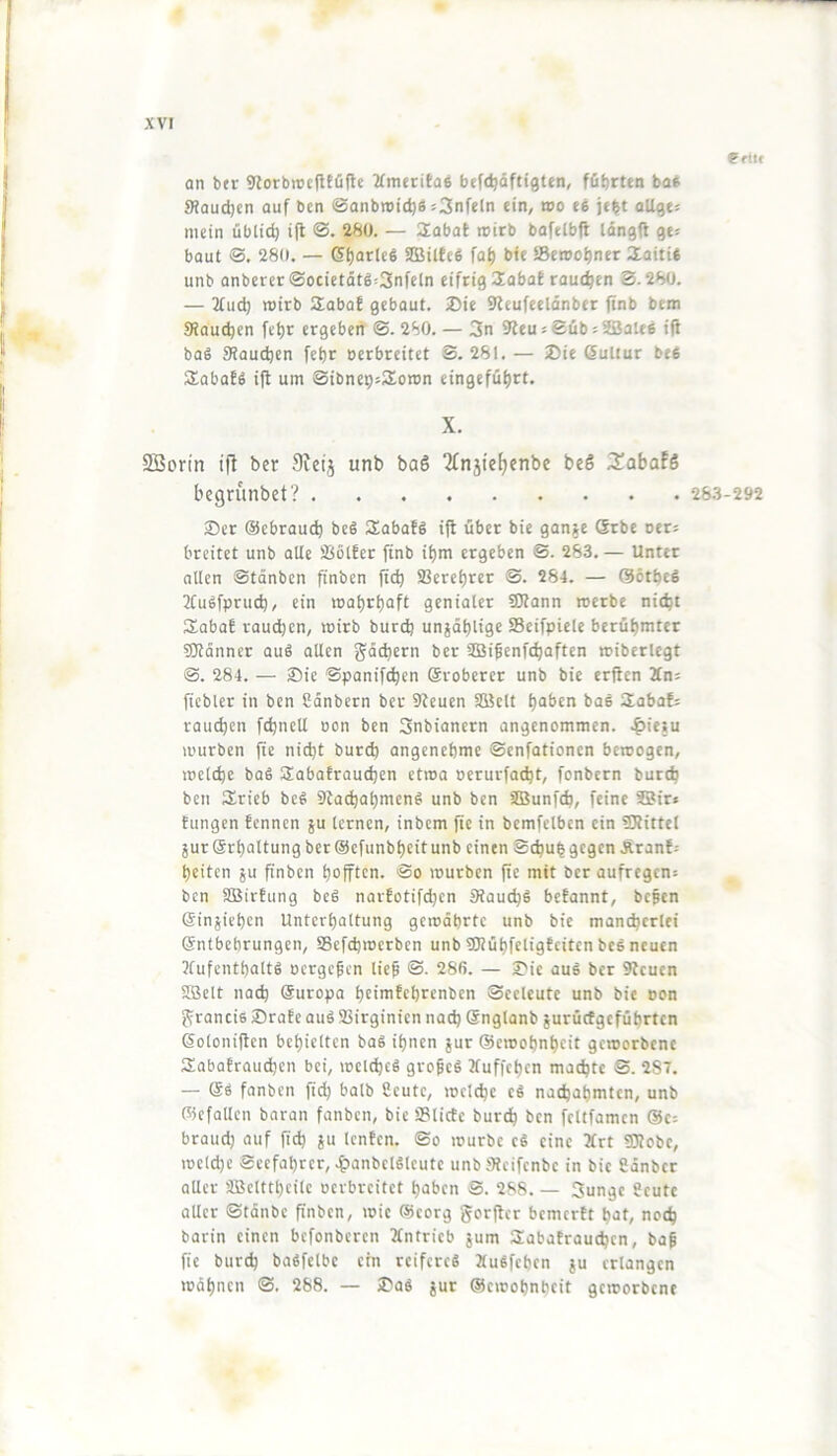 eriit an btr Storbioctttüflc 2(meritQ6 befc^öftigten, führten bot 9?aud)cn auf bcn ©anbroieht »3nfeln ein, wo te je^t aUgts mein üblid) i|t 280. — Sabat roirb bafelbfl longft ge^ baut ©. 280. — (5f)at(ct ®ilfcei fah b<e iBeroohner aioiti« unb onbererSocictätg^Snfcln eifrig 2abat rauchen S. 280. — 2(ud) roirb 2aba! gebaut. 2)ie 9leufeeldnber finb bem 0?auchen fct)r ergeben @.280. — 3n 9?eu« SübiSJalee ifi bat Staudjen fehr berbreitet S. 281.— ®ie ßultur bet SEabaft i|t um SibnepsSEoron eingeführt. X. SBorin ijl ber 9icij unb bo6 2£njief)enbc beS 3!abaf6 begrünbet? 28.3-292 3)er ©cbrauch bet Sabaft ifl über bie gan« (Srbe oer; breitet unb alle Sßotfer ftnb ihm ergeben ©. 283.— Unter allen ©tönben finben ftch Sßerehrer ©. 284. — ©ötbeS Jtutfpruch, ein roohrhaft genialer fOtann roerbe nicht Sobal raudjen, roirb burch unjdhlige SSeifpiele berühmter SKdnner aut allen gddicrn ber SDSifenfthaften roiberlegt ©. 284. — J)ie ©panifthen Sroberer unb bie erften Zm fiebler in bcn Sdnbcrn ber 9teucn SBclt haben bat SEabaf^ rauchen fchncU oon ben 3nbiancrn angenommen. .|)ieiu rourben fte nidjt burch angenehme ©enfationen beroogen, roelche bat SEabatrauchen etroo ocrurfa^t, fonbern burch bcn lEricfa bet 9ta^ahmcnt unb ben SBunfeh, feine SBir» tungen fennen ju lernen, inbem fie in bcmfelbcn ein SRittel äur Srholtung ber@cfunbheitunb einen Schuhgegen Äranf= heiten 5U finben hoften. @o rourben fte mit ber aufregen: ben SDBirfung bet narfotifchen Staubt befannt, befen Sinjiehen Unterhaltung gerodhrtc unb bie mancherlei ©ntbebrungen, SBefchroerben unb SRühfcligfcitcn bet neuen ?fufcnthaltt oergefen lief ©. 286. — £'ie aut ber 9lcuen 9Belt nad) Suropa htimfehrenben ©eeleutc unb bie oon ^rancit 2)rate aut Sßirginien nad) Snglanb jurüctgeführten ßoloniftcn behielten bat ihnen jur ©croohnheit geroorbene SEabafrauchen bei, roelchet grofet Äuffehen machte S. 287. — et fanben fich halb Scutc, roelche et nachahmten, unb ©cfollcn baran fanben, bie ÜSlicfc burch bcn fcltfamcn @c= braud) auf fich 8« Icnfcn. ©o rourbc ct eine 2frt iÜRobe, rocld)e eccfahrcr,^)anbcltlcutc unb iHeifcnbc in bie Sdnbcr aller ÜBeltthcilc oerbreitet haben ©. 288. — 3unge geute aller ©tdnbc finben, roic ©corg gorflcr bemertt hat, noch barin einen befonberen Antrieb jum 2aba!rauchcn, baf fie burch batfelbc ein reiferet »utfeben ju erlangen rodhnen ©. 288. — 2>at jur ©croohnheit geroorbene