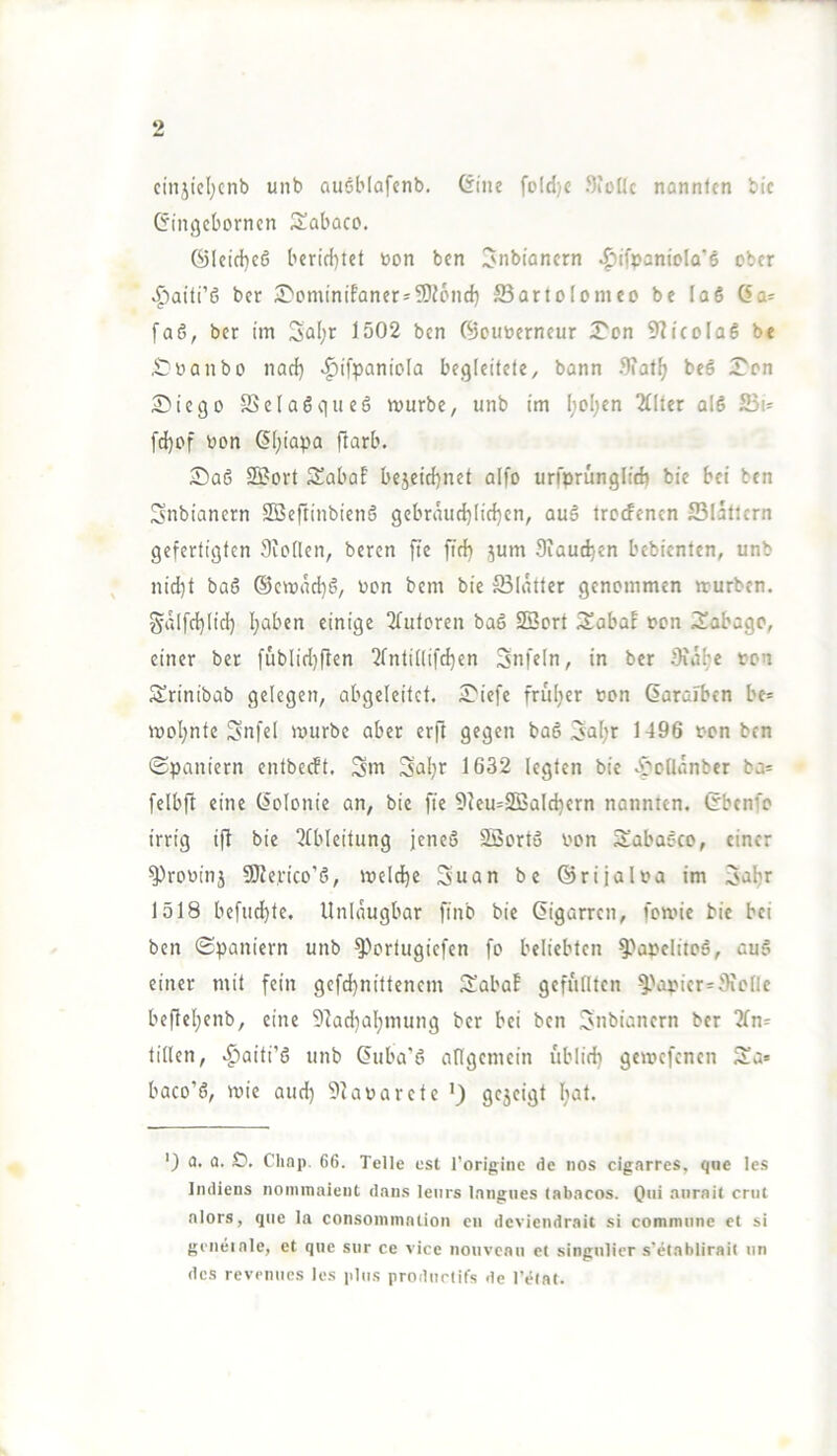 cinjicljcnb unb auöblafcnb. (iiiie foId)c Sioüc nannten bic Gintjeborncn Sabaco. 6Ieid}c6 berid)let bon bcn Jnbiancrn ^ifpaniola'ö ober .^aiti’6 ber )Dominifaner=9}?6nd) ffiartolomco be laö (Sa= [aö, ber im 3al;r 1502 bcn ©cuberneur iTon 9?i(cla6 be ^banbo nad) ^ifpaniola begleitete, bann ^)iatf> beö 5^on £iiego SSelaöqiieö mürbe, unb im I;oI;en 2f[ter ald fd}cf bon ÖI;iapa ftarb. ®aö sofort Sabaf be5eid)net alfo urfprünglid) bie bei ten Snbianern 2Beftinbien6 gebriuid)lid)cn, auä trccfenen 23Iaticrn gefertigten Siollen, beren fte fid} 5um Siaudjen bebienten, unb nid)t baö ®emad)6, bon bem bie Blatter genommen mürben. Salfd)Iid) I;aben einige 2(utoren baß SSort 3!abaE bon iSabago, einer ber fublid)flen 2fntülifc^cn Snfeln, in ber Sia^e bon Srinibab gelegen, abgeleitet. ^Tiefe fruljer bon Garaiben bc= mol;nte Snfel mürbe aber erfl gegen baß 3al;r 1496 bon bcn (Spaniern entbeeft. Sm Sal^r 1632 legten bie ^'oüanber ba= felbft eine Golonie an, bie fie 9Jeu=S5jald)ern nannten. Gbenfo irrig ift bie 2tbleitung jeneß Söortß bon Sabaßco, einer ^robinj 5DJe.rico’ß, meldje 3uan be ©rijalba im 3aljr 1518 befud)te. Unlaugbar finb bie Gigarren, fomne bie bei ben (Spaniern unb ^ortugiefen fo beliebten ^'abclitoß, auß einer mit fein gefdjnittenem Ä'aba! gefüllten ^-'i^picr^Sicllc befleljenb, eine 9]ad}al;mung ber bei ben ^nbianern ber 3ln= tillen, ^aiti’ß unb Guba’ß allgemein üblid) gemmfenen 3!a» baco’ß, mie and) 9tabarcte ') gcscigt l;at. ') a. a. £?. Chop. 66. Telle est rorigiiie de nos cigarres, qne les ImlieDS nommaienC daius leiirs Inngiies labacos. Qui aiirail enit alors, que la consommaüoii eii deviendrait si commune et si gcneiale, et qne sur ce vice )iouveaii et singulier .s’etablirait iin dc.s revenues les plus prodiirtifs de l’elaf.