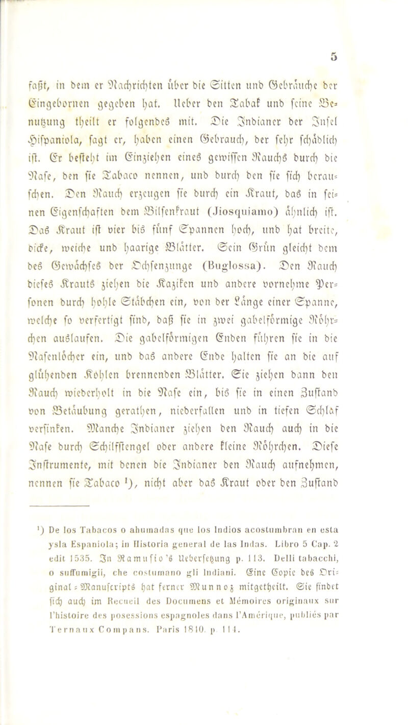 ß'ingebornen gegeben Ijat. lieber ben 3!abaf iinb feine 25e> niiBung t(;eilt er folgenbcä mit. ^l'ie .^nbianer ber Snfel .^>ifpcmiola, fagt er, I;aben einen ©ebraiid), ber feljr [d)ablic() ift. 6’r befielet im 6'in5iel;en eineö gemiffen 9iaiid)5 burd) bie ?7afe, ben fte .^abcico nennen, iinb biird) ben fie fid} bcrau= fdien. Sen Siaiicb cr^engen fie biird} ein dtrant, baß in [ci= nen (5igenfd}aften bem SBilfenPrciiit (Jiosqiiiamo) nfmlid) ift. Sa6 .5trmit ift üier biö fünf Spannen bod), nnb !)at breite, piefe, meidie nnb paarige ffilatter. Sein ß)i-f(n g(eid)t bem be6 ©ewad)fe6 ber Sd)fenjunge (Buglossa). Sen Siand) biefeS .Krautö jie(;en bie ,5tajiPcn nnb anbere pornelime ^'er= fönen burch bi^lile Stäbchen ein, fon ber ^ange einer Spanne, ri'eld}e fo verfertigt ffnb, baf? fte in jmei gabelförmige J1io[;r= d)en auälanfen. Sie gabelförmigen @nben führen fie in bie ?tafenl6cber ein, nnb baö anbere (fnbe Italien fte an bie auf glül)enben .ßol}len brennenben .'Slatter. Sie jie^en bann ben 9iaud) roicberfH'lt in bie 91afc ein, bi6 fie in einen äuftanb von SSetäubung gerätsen, nieberfaden nnb in tiefen Sd}laf verfingen. 9Dland)e ^nbianer jiet)en ben Stand) and) in bie 9tafe burd) Sd)ilf|tenge( ober anbere fleine 9ib()rd)en. Siefe ^nftrumente, mit benen bie Snbianer ben Stand) anfnef)men, nennen fie Sabaco nid)t aber ba5 Ärant ober ben 3uftanb ') De los Tabacos o ahumailas qiie tos Indios acostiiinbran en esta ysla Espaniota; in Ilistoria {General de las Indas. Libro 5 Cap. 2 edit 15.35. 3ii 3’tamufio’fi Ueberfe^ung p. 113. Delli tabacchi, o siifTiimigii, cbe oo.'.ttimano ^li liidiani. @inc ö^opic beö ST'ri^ ginat s 5CRanufcfipt» t)''it ?blunnoj mitgctt)cilt. ®ic ftnbet ficb aud) im ttocueil des Dociimens et Jlemoircs ori{;inaiix stir l’histoire des pnsessiuns espagnoles dans rAtiierii|iie, piiblies par Te rn a n X C 0 Ml p a n s. I’arislBlO. p III.