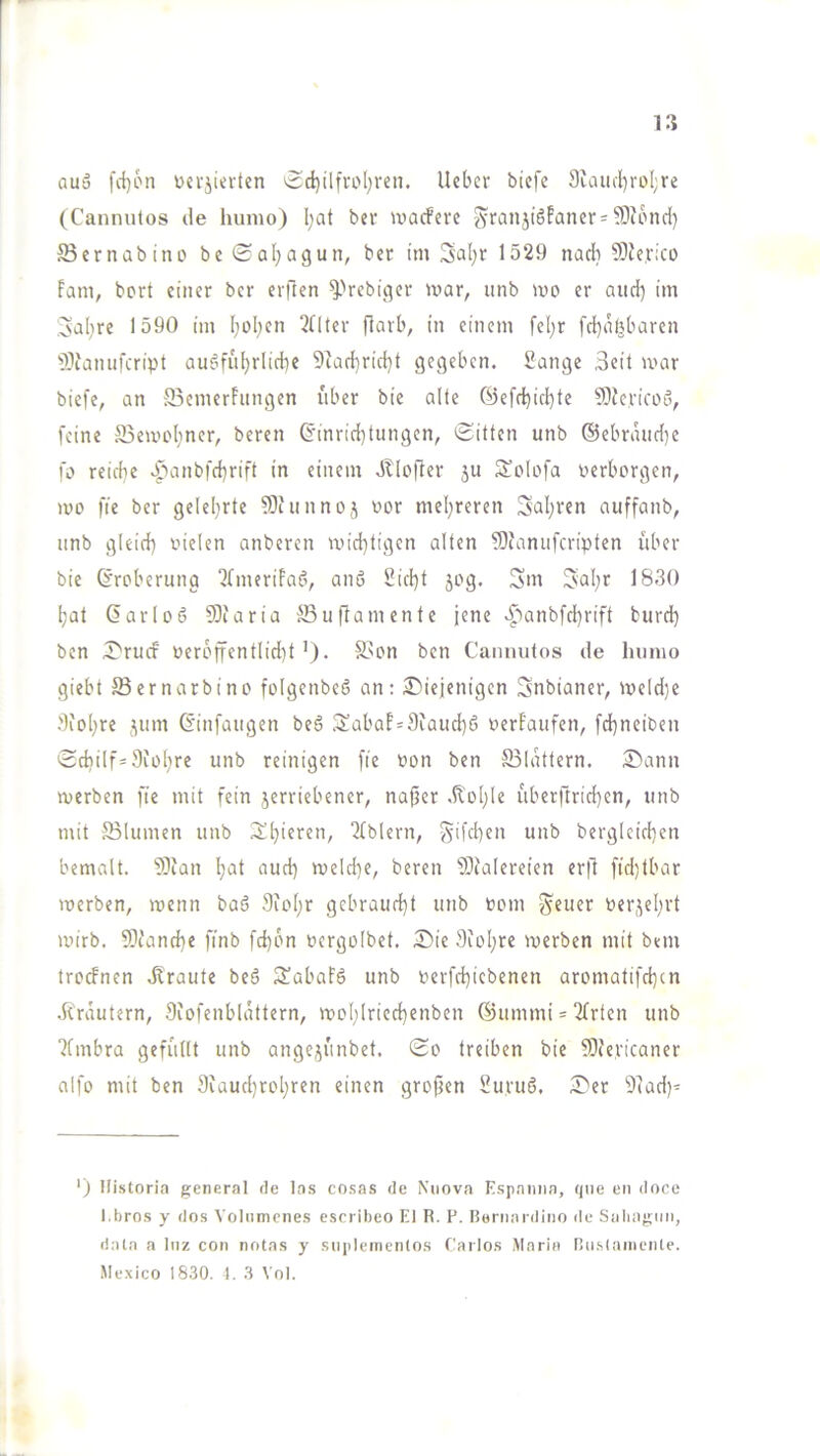 auä fd)6n Dci'jierten ^d)üfvol;ren. lieber biefe 9eaiiiI)roI;re (Cannutos de hunio) I;at ber ivacfere SrünjiSFaner-?0Jbnd) 33er nab inD be Sal;agun, bet im Sal;r 1529 nadi 9)le,r;co Farn, bert einer ber erften ^Vebiejer mar, iinb mo er and) iin ;3al)re 1590 im I;ol;en 2llter flarb, in einem fe[;r fd}abbaren 3}ianufcript au^fiil)rlid)e 9lad)rid}t gegeben. Sange 3eit mar biefe, an 33emerFiingen über bie alte ®efd)id)te Sllericoö, feine SBemebner, beren (5'inrid}tungen, Sitten unb ©ebrmid^e fo reiche bpanbfcbrift in einem JKofler 5U Solofa verborgen, mo fie ber gelel}rte 93iiinnoj imr meisteren Sal;ren auffanb, unb gleid) oielen anberen mid)tigen alten 5)faniifcripten feber bie Eroberung ^fmerifaö, anö Sid}t jog. Sm 3>al;r 1830 l;at darloö ?Oiaria 35uftamente jene v^>anbfd}rift burd) ben SrucF 0er6ffentlid)t’). S3on ben Cannutos de luinio giebt ffiernarbino folgenbeö an: ^Diejenigen Snbianer, me(d)e 9ioI)re jiim Ginfaitgen be6 3!abaf=9iaud)6 oerfaufen, fd}neiben Sdiilf=9iol)re unb reinigen fie oon ben S3ldttern. Sann merben fie mit fein jerriebener, nafjer .Kolbte uberftrid}en, unb mit 331umen unb Spieren, “Ifblern, S'fd)en unb bergleid)en bemalt. ?)ian l)at aud) meld)e, beren 3)ia[ereien er|1 fid)tbar merben, menn baö 9iof)r gebraud)t unb bom Steuer berjel;rt mirb. ?Otand}e finb fd}bn bergolbet. Sie 9ioI;re merben mit bem troefnen dlraute beö 2abaFö unb berfd}icbenen aromatifd}cn .Krautern, 9iofenb(attern, mo(;lried)enben ®ummi = 2(rten unb 7fmbra geffiltt unb ange^^unbet. So treiben bie 93(ericaner alfo mit ben 9iaud)rol}ren einen grofjen Su.ruö. Ser 9lad)- ') Histori.') general de los cosas de Niiova Espaniia, que en doce l.bros y dos Voliimcnes escriheo El R. P. Bernardino ile Siihagnn, data a Inz con notas y snplementos Carlos Maria nn.staniente. Mexico 18.30. 1. 3 Vol.