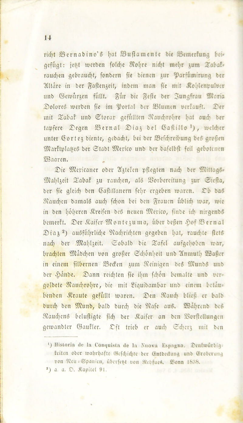 ri(l)t S3crnabtno’ö l;at Jßuflcnncnte bie Benurfung bei»' gefugt: jebt werben fo(d)c 9io(;re nietjt mel^r jum 3!abaf= raud^en gebraud)t, fonbern fie bienen }ur ^arfumirung ber ?C(tare in ber ^Qflen5eit, inbein mon fie mit .fto[;lentuIöcr unb ©ewur,^en ^ür bie ber Jungfrau 50?cria Soloreö werben fie im ^'ortal ber JBIumen uerfauft. 5>er mit Sabaf unb (^torar gefudten 3iati(broI)re [jaf oud? ber tapfere S'egen SBcrnal Diaj bei (iafiillo’j, welcher unter ßortej biente, gcbacht, bei ber ffiefchreibung beö großen 9)farftplQfjeö ber Stabt 9)Jerico unb ber bafelbft feil gebotenen SBaaren. £»ie 9)Je,ricaner ober 2fjteFen pflegten nad) ber ®iftog6= ?0ia[}Ijcit 3!abaE ju rauchen, ale 2>orbereitung ^ur Siejia, ber fie gleich ben ßaftillanern feljr ergeben waren. S'b baä Jlfaiichcn bamalß auch bei ben grauen üblich war, wie in ben hph^fen .Greifen beß neuen vDcerico, finbe ich nirgenbS bemerft. S'er .Kaifer 9)ionfejuma, über beßen .f^of 93ernal ®iaj au6führlid)e 9ladwichten gegeben h^l/ raudue flflö nad) ber 5KahIjeit. Sobalb bie 3!afcl aufgehoben war, brachten ?0iäbd}en von großer Schönheit unb Tfnmuth 3Baßer in einem filbernen ffiecFen jum Sieinigen beö iDtunbet unb ber .^anbe. 5bann reichten fie ihm fdion bemalte unb ver^^ golbete Siauchrohre, bie mit ^iguibambar unb einem betaue benben .Kraute gefüllt waren. 5>en jKaud) bließ er halb burch ben 5)Junb, balb burd) bie 9fafe au6. SBahrenb beg .^iaud)enö belußigte fid) ber .Kaifer an ben S>orrte[lungen gewanbter ©auFler. .Cft trieb er aud) Sd)crj mit ben ') Ilistnri.'v cif la Coni|iiis(a de la Niiova K.‘>paj*n.a. J'cutu’urbiij' leiten ober a'at)rl)iiftc ®efd)ichlc ber Sntbrcliing unb @robciuna ren 9i'en = ©panien, übcrfc^t uen »febfuc«. 2?onn IS.S8. ') a. a. D. .cSüpicet 91.