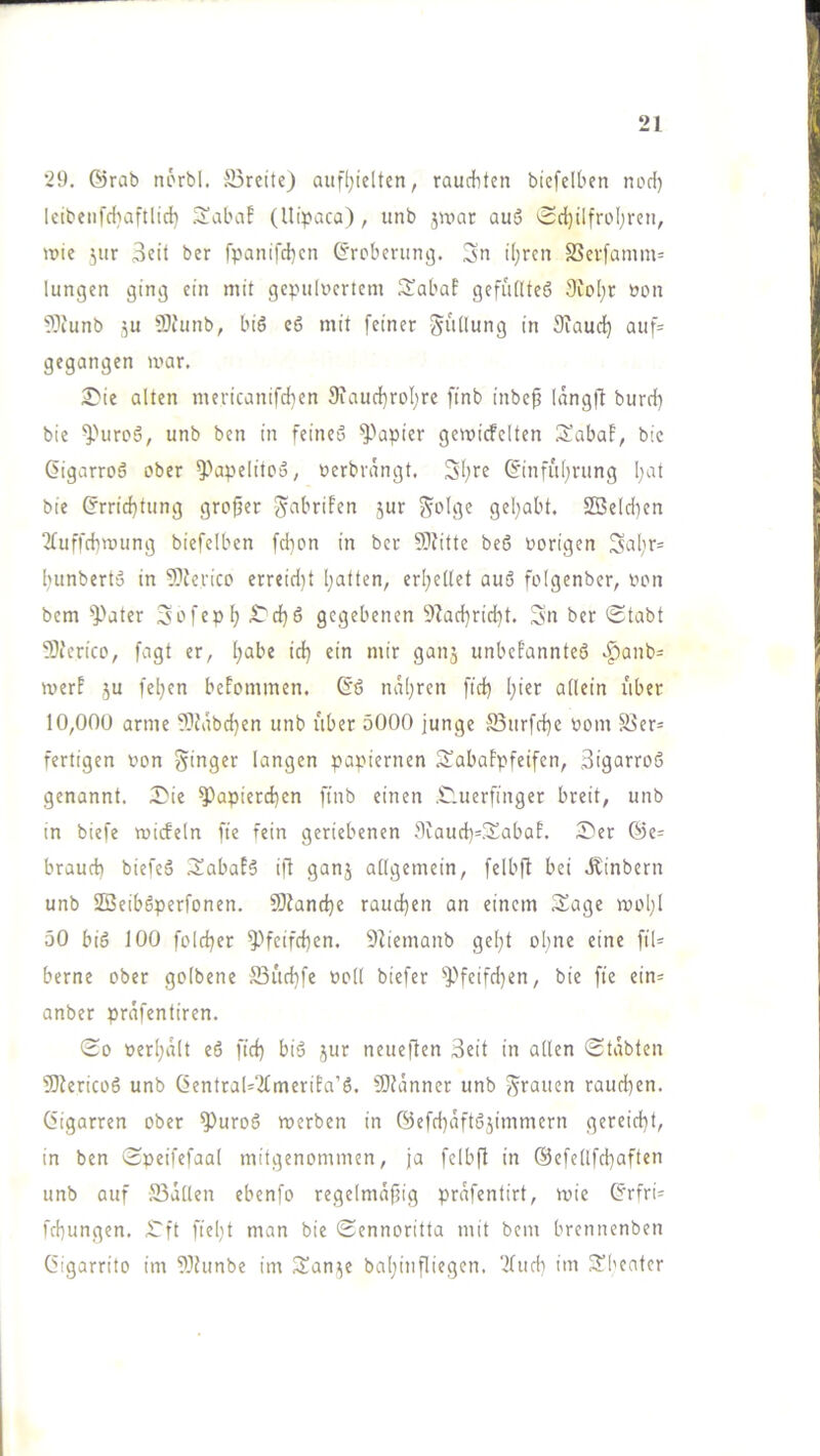 29. @rab norbl. Breite) auf(;ielten, raudbten biefelben nod) lcibenfd)aftlid} .3!abaf (Uipaca), unb jwar au3 0d)ilfrol;reti, wie jur 3eit ber fpanifd}en Grcberimij. Sn iljfcn SSevfamm= lungen ging ein mit gepulvertem IJabaf gefüllteö 9ioI;r von 9)iunb ju ÜJfunb, biö c6 mit feiner Stillung in Siaud^ auf= gegangen mar. 2^ie alten mericanifd}en 9iaud}roI;re finb inbep langft burd) bie ^''uroä, unb ben in feines? ^^apier gemicFelten 3!abaF, bte ßigarroö ober ^''apelitoo, verbrängt. S'ljre 6inful;rung l;at bie (?rrid)tung grofjer 5ur Solge gel^abt. 23eld)en TFuffebmung biefelben fdion in ber §DFitte beß vorigen Sol)r= fninberto in 9)ferico erreid)t Ijatten, erl^ellet auß folgenber, von bem ^^ater Sofep^ iTd^ß gegebenen 9lad}rid)t. S'n ber (Stabt 9}icrico, fagt er, l;abe id) ein mir ganj unbeFannteß ^anb= merF ju fel;cn beFommen. (fß naljren ftcb I}ier allein übet 10,000 arme fOJäbdjen unb über 5000 junge Burfd)e vom Ber= fertigen von Singer langen papiernen SabaFpfeifen, Sigarroß genannt. Die ^apierd)en ftnb einen Duerfinger breit, unb in biefe micFeln fie fein geriebenen 9iaud)=SabaF. Der Öe= brauet) biefeß DabaFß ift ganj allgemein, felbft bei .Kinbern unb SBeibßperfonen. 9)Jand)e raud)en an einem 3^age wol)l 50 biß 100 fold)er ^Heifd)en. SZiemanb gel)t ohne eine ftl= berne ober golbene S3üd)fe voll biefer ^feifd)en, bie fte ein= anber präfentiren. So verl)ält eß fid) biß jur neueften 3eit in allen Stabten 'lOiericoß unb Central-'ifmeriFa’ß. Slütnner unb Sfaucn raud)en. Cigarren ober ^uroß werben in 0cfd)äftßjimmern gereicht, in ben Speifefaal mitgenommen, ja fcibfl in @efellfd)aften unb auf Bällen ebenfo regelmäjjig präfentirt, wie Crfri= fd)ungen. Dft fiel)t man bie Sennoritta mit bem brennenben Cigarrito im 9)hmbe im San^e baijinfliegen, ‘2(ud) im 3’1'entcr