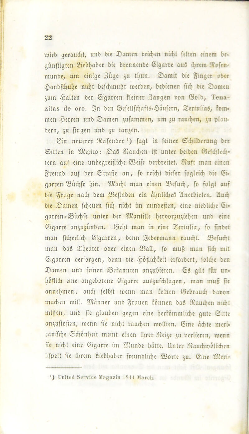 \t)irb gcraud)t, unb bie I^amen teid)en nirf)t feiten einem be== gunfligtcn i?^iebljaber bie brcnnenbe öigorre au6 i^rem 9?ofen« mimbe, um einige 3uge 5U tl;un. 3)amit bie ginget ober ^anbfd}ul;e nid^t befrfjimi^t merben, bebienen fid) bie 2>amen jum galten bcr Zigarren fieinet Bangen non @oIb, Teua- zilas de oro. Su bcn ©efellfc^aftö^^aufern, 3^ertuliaö, fom- men ^')ecren unb Samen jufammen, um ju raudjen, »u »lau^ bcrn, JU fingen unb ju tanjen. 6in neuerer Sieifenber ’) fagt in feiner Sdjilberung bet Sitten in fKerico: Saö 9iaud)cn ift unter beiben ©efcbictb* tern auf eine unbegreiflidje SBcifc »erbreitet. Siufi man einen greunb auf ber Strajje an, fo reidjt biefer fogletcfc bie (5i= garren=5Bud)fe l;in, S)iad)t man einen 23efud), fo folgt auf bie gragc nad) bem S3eftnben ein öl;nlic^e6 Tfnerbicten. Äudj bie Samen fd)euen fid) nid}t im minbeften, eine nieblidje Gi= garren = JBud)fe unter bcr SlJantille l^erBorjujieljcn unb eine Zigarre anjujunben. ®el;t man in eine Scrtulia, fo finbet man fid)crlid) ßigarren, benn Sebermann raud)t. ^Befuebt man ba6 S£[)eater ober einen S3all, fo mu^ man fidj mit ßigarren »erforgen, benn bie >J)6flid)Feit erforbert, foldic ben Samen unb feinen 33efannten anjubieten. 66 gilt für un= l;6flirb eine angebotene Öigarre auäjufd^Iagen, man mug fte annel;mcn, aud) felbfl menn man feinen ©ebraueb baten macfien mill. Slfanner unb grauen fonnen ba6 Siaudicn nicht miffen, unb fie glauben gegen eine berfömmliche gute Sitte anjuflogen, menn fie nicht rauchen monten. 6ine achte merü canifche Schönheit meint einen ihrer Sfeije ju verlieren, wenn fie nid)t eine ßigarre im ®unbe batte. Unter Jliaudnvolfchen lifpelt fie ihrem Liebhaber freunbliche SSJorte ju, 6inc SPieri* ‘) rnitfil Service Miignzin IStl March.