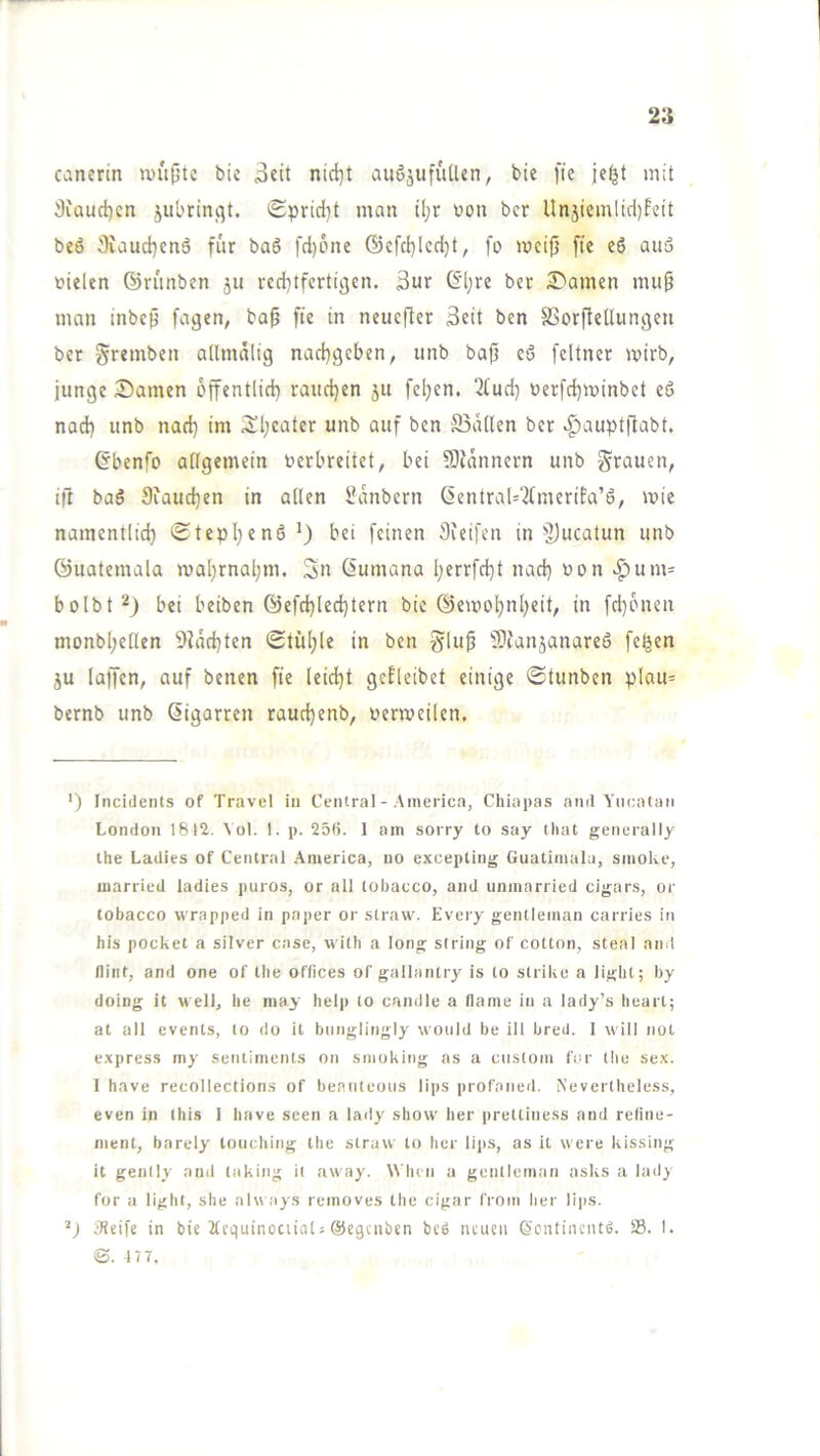 canertn U'uptc bie 3cit nid)t auöjufutUn, bie fie mit 3iauct)cn jubrinqt. Sprid)! man ü;r bon bcr Un5iemlid)feit beö 3iaud}cnä für baö fd)üne @cfd)lcd)t, fo meifj fte eS auä fielen ©rünben ju red^tferticjen. 3ur ©l;re bec tarnen nuip man tnbep fagen, bap fte in neuefter Seit ben SSorftellungen ber gremben admälig nad}gcben, unb baff eö feltner wirb, junge Samen offentlid) rauchen 51t fcl;en. ^tud) ferfd^minbet eö nad) unb nad) im iSl;eater unb auf ben S5at(en bcr ^auptfiabt. ©benfo attgemein ferbreitet, bei ?D{nnnern unb grauen, i|l baö 9iaud)en in allen Sanbern ßentral=21merifa’6, mie namentlid} iStepI^enö^) bei feinen Steifen in ^]jucatun unb ©uatemala mal)rnal;m. Sn Öumana Ijerrfd}t nad) fon ^um= bolbt'^) bei beiben @efc^Ied)tern bie ©emot)nI;eit, in fd)6nen monb(;eflen S^adjten Stühle in ben glup f9Janjanare6 fe^en JU (affen, auf benen fie leid)t gcEleibet einige ©tunben plau= bernb unb ßigarren raudjenb, fenveilen. ') Inciclents of Travel in Central - America, Chiapas and Yucatan London 1812. \ ol. 1. p. 25ß. 1 am sorry to say tliat generally the Ladies of Central America, uo excepting Giiatimala, smoke, married ladies puros, or all tobacco, and unmarried cigars, or tobacco wrapped in paper or straw. Every gentleman carries in bis pocket a silver case, wilh a long siring of cotton, steal and fliiit, and one of tlie Offices of gallaiUry is to strike a light; by doing it well, he niay help to candle a llame in a lady’s heart; at all events, to do it bimglingly would be ill bred. 1 will not express my Sentiments on Smoking as a ciislom for the sex. 1 have recollections of beanteoiis lips profoned. Nevertheless, even in ihis 1 have seen a lady sliow her prettiness and refine- ment, barely loiiching the straw to her lips, as it were kissing it genlly and laking it away. W'lun a gentleman asks a lady for a light, she alw ays removes the cigar from her lips. Jtdfe in bie ifcquinoctiat« ©egenben bc6 neuen (Ycnfinentfi. S3. I. ©. 177.