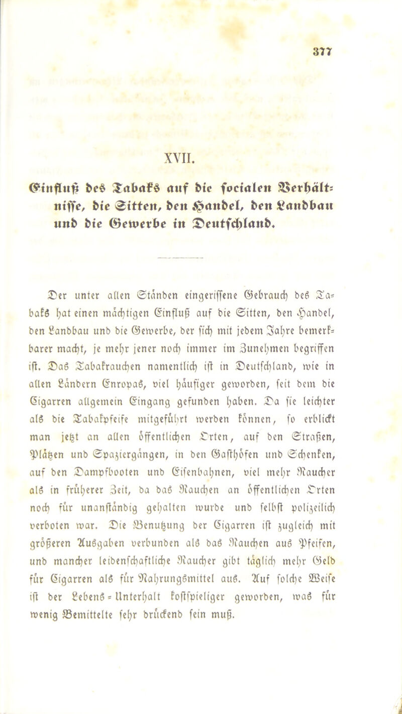 XVII. be# Xrtbrtfö rttif btc foctrtUit 2>erl)ält: ntffe, bic 'Sitte«, be« ^«nbcl, ben i^anbbau «nb btc ©etpcrbe t« iT^eiitfd^Irtttb. ^er unter allen (Stanben eingeriffene ©ebrauef) be6 S'a= hafö Ijat einen mächtigen ©nflu0 auf bie ©itten, ben v^anbel, ben üanbbau unb bie ©eruerbe, ber fid} mit jebem Sal}re bemerf- barer marf)t, je meljr jener nod} immer im Suneljmen begriffen ift. 25aS 3^abafraucben namentlid) i|I in S)eutfd)lanb, wie in allen Sänbern ©nropaS, »iel häufiger geworben, feit bem bie Oigarren allgemein ©ingang gefunben l;aben. I>a fie leidster als bie 3!abaFpfeife mitgefübrt werben fönnen, fo erblicft man jefet an allen öffentlichen ^rten, auf ben Straffen, yiäfeen unb Spaziergängen, in ben ©aftl;6fen unb SdienFen, auf ben S'ampfbooten unb ©ifenba^nen, oiel meljr .''fiaud)er als in früherer 3eit, ba baS 9iaud)en an öffentlichen .t'rten noch für unanflänbig gehalten würbe unb felbff polizeilich oerboten war. Sie Senu^ung ber ©igarren ift größeren 2luSgaben perbunben alS baS 9iaud)en auS unb mancher leibenfchaftliche .9iaucher gibt täglid) mehr ©elb für ©igarren alS für 9iahrungSmittel auS. 2(uf fold)e SBeife ift ber SebenS * Unterhalt foftfpieliger geworben, waS für wenig Semittelte fehr britcfenb fein muff.