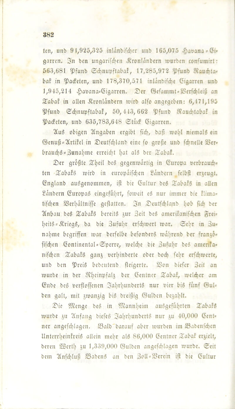 382 ten, unb 91,925,325 inlänbtfd)er unb 165,075 ^aöana*6i* garren. bcn ungarifd^en .ftronlanbern würben confumirt: 563,681 ^funb (Sd)nupftabaE, 17,285,972 ^funb 9?au(fcta* boE in ^arfcten, unb 178,370,571 inlanbtfd)e Cigarren unb 1,915,214 >^anana=Cigarren. 2?er C53efammt = 2?erfcbleiö an S^abaE in allen Äronlänbcrn wirb alfo angegeben: 6,471,195 ^funb 0dinupftabaE, 50,413,662 ^funb 9faud?labaE in ^aefeten, unb 635,783,648 (Etuef Cigarren. 2luS obigen Eingaben ergibt fid), bafj wo^l niemals ein @enufj = 3lrtiEel in £)eutfd)Ianb eine fo grope unb febneüe SSer* braud)S = 3unal;me erreid)t Ijat alS ber 3^abaE. 2)er größte Sljeil bc§ gegenwärtig in Curopa »erbraueb- ten SabaES wirb in europaifdjen 5?anbern fclbft erzeugt. Cnglanb ausgenommen, ifl bie Cultur beS 3!abaES in allen Säubern CuropaS eingeful;rt, foweit eS nur immer bie E!ima= tifdien SSerl^ältniffe geftatten. 3n I>eutf(tilanb l)ob fid} ber Einbau beS SSabaES bereits jut 3eit bcS ameriEanifdien §rei= l;eitS = .Kriegs, ba bie 3uful}r erfd)wert war. Ecbr m 3u= naljme begriffen war berfelbe befonberS waljrenb ber franjö= fifd)en ContinentaUEperre, welche bie 3ufuhr bcS amcriEa* nifd)cn SabaES ganj ocrl^inberte ober bod) feljr erfd)wcrte, unb ben ^reiS bebcutenb fleigertc. S>cn biefer 3cit an würbe in ber Si^cinpfalj ber Centner 5'abaE, wcidjer am Cnbe bcS oerfloffencn Sal)rl)unbertS nur oicr biS fünf ®uU ben galt, mit iwanjig biS breipig ©ulben bejafilt. 5>ie 5Üicngc beS in ®annl)eiin auSgefübrten iJ'abaES würbe ju Einfang biefeS ^aljrljunbcrtS nur ju 40,000 Cent» ner angefd)lagcn. JBalb'barauf aber würben im 23abenfd)en UnterrIjeinEreiS allein mehr alS 86,000 Centner .J'abaE erjielt, bereu SBerll) ju 1,339,000 ©ulben angefd^Iagen würbe. Eeit bcin ■2tnfd}Iuf5 ffiabenS an ben 3i-'ll = S>erein i|l bie Cultur