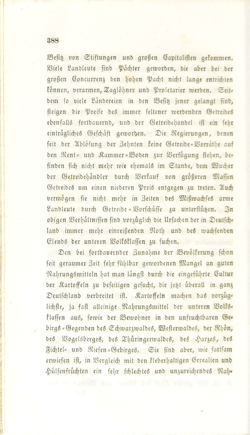 ®eft(5 »on 'Stiftungen unb großen Gapitaliflen gefotnmen. SSiele üanblcute fmb ^äc^ter gcinorben, bie aber bei ber großen ßoncurrenj ben ^ol;en ^ad)t nirf)t lange entricbien fönncn, üerarmen, S£ag(6l;ner unb Proletarier »erben. Seit* bcm fo oiele Sunbereien in ben Sefi^ jener gelangt finb, fteigen bie Preife bc6 immer feltcner roerbenben ©etreibeö ebenfalls fortbnuernb, unb ber ©etreibel;anbel ift ein fe^r eintraglirf)c6 ©efd)aft geroorben. £'ie Siegierungen, benen feit ber ‘Jtblofung ber Seijnten feine @etreibc='S3orrat!je cuf ben 9ient= unb .Kammer = Boben jur SSerfügung fieljen, be* finben fict) nicl)t mel}r mie el;emalS im Stanbe, bem SSudjer ber ©etreibeljanbler burd) S5erfauf »on größeren Piaffen ©etreibeö um einen nieberen Preis entgegen ju treten. 2fud) »ermögen fie nid}t mel^r in Seiten beS Pfißmad)feö orme 2-anbleute burd) ©ctreibe = Sorfd)uffe ju unterfiulcn. 3n obigen S3crl)altniffen finb oorjüglid) bie Urfotben ber in Seutfef)* lanb immer mel)r einreißenben 9fotl) unb beS »aebfenben 6'lenbS ber unteren SSolfSflaffen ju fud)cn. 3)en bei fortbauernber 3unal)me ber ffieoölferung fibon feit geraumer Seit fel;r fül)lbar gemorbenen Piangcl an guten 9fal)rungSmitteln I)ot man langß burd) bie eingefubrte Kultur ber Jtartoffeln ju befeitigen gcfud)t, bie jegt überall in gan5 Seutfd)lanb oerbreitet iß. Jlartoffeln mad)cn baS »orjug= lid)ße, ja faß alleinige SfaljrungSmittel ber unteren S5olfS= flaßen auS, fomie ber S3eivol)ner in ben unfruchtbaren @e« birg6 = ®cgenben beS Sd)marj»albcS, SBcßenralbcS, ber 9fl)ön, beS 9>ogclöbergcS, beS Sl)uringcr»albc6, beS «^''arjeS, bcS gid)tel* unb 9Licfen = ®cbirgcß. Sie ßnb aber, mic fattfam ermiefen iß, in S^erglcid) mit ben Flcberl)ültigen Cerealien unb .^iil|enfrud)tcn ein fcl)r fd)lcditcS unb unjureid)enbeS 9^al)•