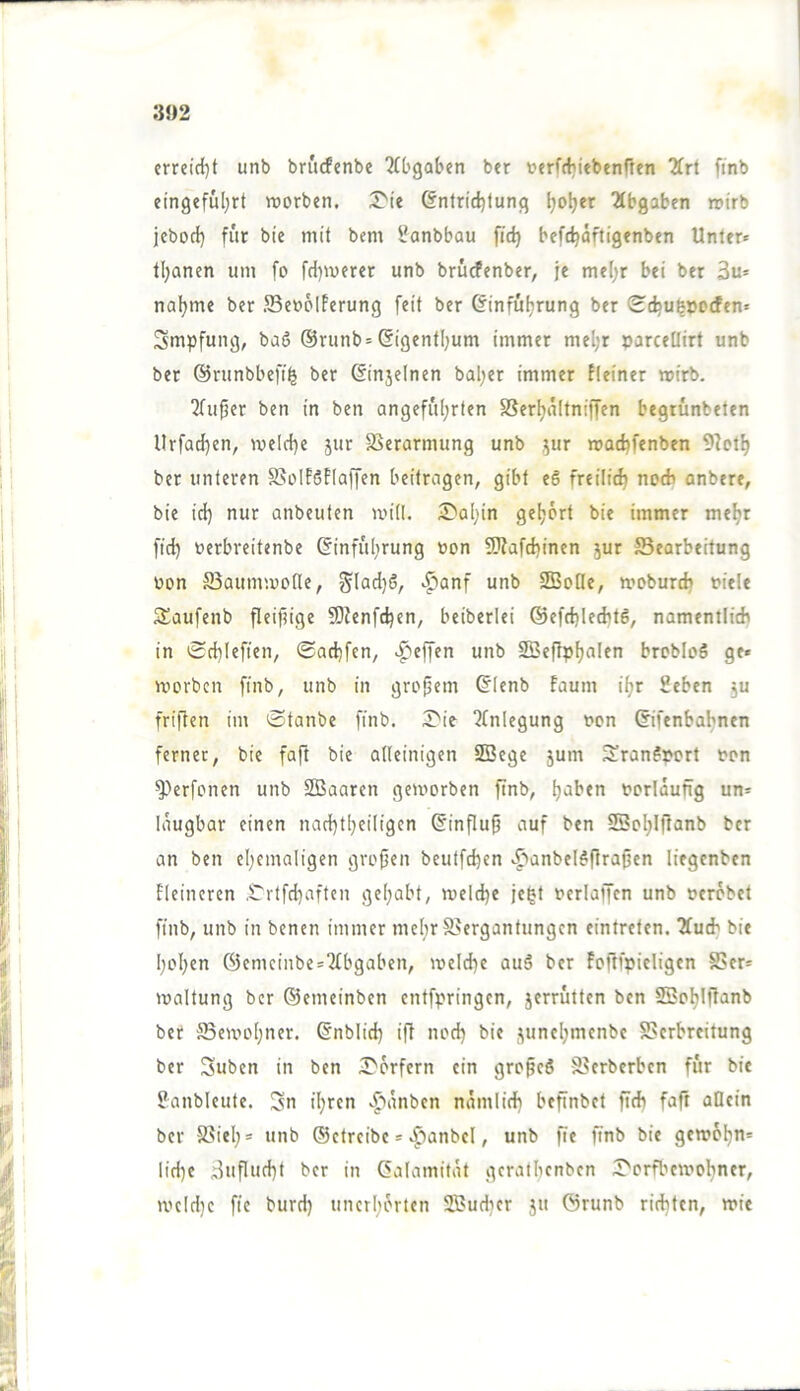 3J)2 crreirf)t unb brucfenbe ‘ifl'gaben ber verfcbitbenften 2frt finb eingefuljrt worben. 3^^e ©ntridjtunq (jo^er Abgaben wirb jcbod) für bie mit bem i?anbbau fic^ befc^äftigenben Unter* tl;anen um fo fdjwerer unb brücfenber, je xnt\)x bei ber 3u* natjme ber JSeooIferung feit ber &'nfüljrung ber <Ed5U|»ocfen* Smpfung, baö @runb= Sigentljum immer meljr »arceüirf unb ber ©runbbefi^ ber ßinjelnen bal;er immer fteiner wirb. 2fufjer ben in ben angefiil)rten SSerljuItniffen begrunbeten llrfad)en, welcl}e 5ur S5erarmung unb .^ur wacbfenben 9?otf) ber unteren S5oIföF(affen beitragen, gibt e6 freilitft noch anbere, bie id) nur anbeuten will. ^Dal^in geljort bie immer me^r fid) oerbreitenbe (Sinful;rung oon 9}fafd)inen jur Bearbeitung oon Baumwode, ^Iad)ö, ..^anf unb SBoüc, woburdj oiele SSaufenb fleifnge ?Dienfc^en, beiberlei ®efd)ledit6, namentlitb in 0d)lefien, ©ad)fen, .Reffen unb SBeftp^alen brobloö ge« worben finb, unb in großem ©lenb faum itjr Seben ju friften im Stanbe finb. ;T'ie Qbnlegung t»on ©fenbabnen ferner, bie faft bie alleinigen SBege jum 3!ranf»ort ton ^''erfonen unb 3Baaren geworben ftnb, t)aben torldufig un« Idugbar einen nad}tl)eiligcn @influ^ auf ben SSoljIfianb ber an ben eljcmaligen grojjen beutfd)en .^»anbel^flra^en liegcnben fleincren .Ürtfd^aften ge(;abt, welche jegt terlaffcn unb terdbet finb, unb in benen immer mehr Bergantungen eintreten. TCucb bie I)oI)en @cmcinbe«7(bgaben, weld)e auö ber foflfpicligen Ber« waltung ber ©emeinben entfpringen, jerrütten ben SBol^Iftanb ber Bewo(;ner. ©nblid) ift nod) bie •\uncl;mcnbc Berbreitung ber Suben in ben I>drfcrn ein gropeS Bcrberbcn für bie 5?anblcute. 3n il^ren v^tdnben ndmiid) beftnbet ficb faft allein ber Biel;« unb ©etreibe«.^»anbcl, unb fie finb bie gewdl;n« lid)c Buflud)t ber in (Jalamitdt gcrallicnbcn :T'orfbcwol;ner, wc[d]c fie burd) unerhörten Sudicr 51t ©runb richten, wie