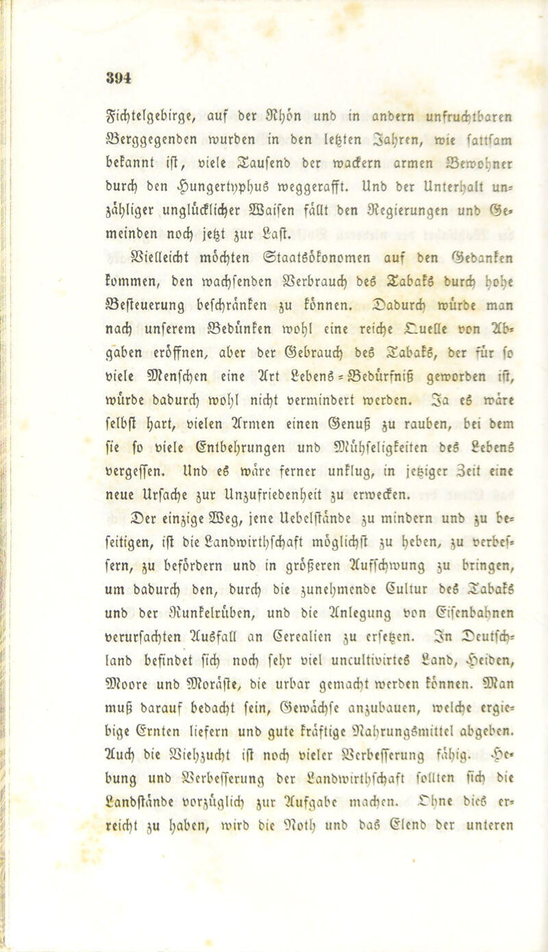 Sic{)telgebirge, auf ber 9?lj6n unb in anbtrn unfrucfctbaren S5erggegenbcn würben in ben lebten 3a^rfn, wie fattfam befannt ifl, üiele JSaufenb ber waefern armen 25ewo^ner burd) ben ^ungert);p^uS weggerafft. Unb ber Unterhalt un= jähliger ungludEHcher SBaifen fallt ben 9fegierungen unb ®e» meinben noch SSielleicbt möchten ©taatSöfonomen auf ben <3ebanfen fommen, ben wachfenben SSerbrau^ beS S^abafS burch h^h* ffieffeuerung befchränfen ju fönnen. IDaburcfa würbe man nach unferem Sebünfen wohl eine reiche £lueQe non 2lb» gaben eröffnen, aber ber ©ebrauch be6 3!abafS, ber für fo Diele SJfenfchen eine 2lrt SebenS = ®ebürfni§ geworben ift, würbe baburch woljl nicht »erminbert werben. Sa e6 wäre felbfl Dielen 2frmen einen ®enu§ ju rauben, bei bem fte fo Diele Entbehrungen unb 9)h'ihfeligfeiten beö SebenS Dergeffen. Unb eS wäre ferner unflug, in je&iger Seit eine neue Urfache jur Unjufriebenheit ju erweefen. 3)er einjige SBeg, jene Uebclftanbe ju minbern unb ju be* feitigen, ifl bie Sanbwirthfehaft möglichfl ju h^ben, ju Derbef» fern, ju beförbern unb in größeren Tluffchwung 5U bringen, um baburch ben, burch bie junehmenbe Eultur beS iJabafS unb ber fliunfelrüben, unb bie Einlegung Don Eifenbabnen Derurfachten ‘2Tu6fall an Eerealien ju erfe^en. Sn JJeutfeh* lanb befinbet fich noch fehr Diel uncultioirteS Sanb, .^teiben, 5)toore unb ?D?ora|le, bie urbar gemacht werben tonnen. 9Ran mup barauf bebacht fein, ©ewachfe anjubauen, welche ergie= bige Ernten liefern unb gute fraftige 9Jabrung§mittcl abgeben. ?luch bie SSiehjucht ift noch Dieter S5crbefferung fäh'9> bung unb SSerbefferung ber iJanbwirthfchtift follten fi<h bie ßanbftanbe Dorjüglich 5ur 7(ufgabe machen. SThne bic6 er» reicht JU h®ben, wirb bie 9toth unb baS Elenb ber unteren