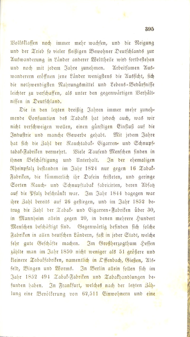 ü'oIf('’fla[fen nod) immer meljr madl)fen, unb bic 9Zeigung unb ber Srieb fo vieler fleißigen ffiemoljner ÄT'eutfdjlanbö jut 'JTiiömanbcrung in l^\nbcr anberer SBelttijeile mirb fortbefleljen unb nod) mit jebem Sal)re junel)men. 2(rbeitfamen nmnberern eröffnen jene i?änber menigftenö bie 2fu6ftd)t, ftd) bie not()menbig(!en 9]al)rungSmittel unb 2ebenS*ffiebürfniffe leid)ter ju oerfd)affen, al6 unter ben gegenmärtigen Serl)ält* niffen in ^eutfd)(anb. Die in ben lebten brei§ig Sul)ren immer me[)r junet)=» menbe ßonfumtion beS ^abafS [;at iebod) aud), mag mir nid)t »erfd)meigen moüen, einen giinfligen ßinflufi auf bie 3nbu|lrie unb mand)e ©emerbe gel;abt. 9}?it jebem Sal)re l)at fid) bie 3al)l ber 9uiud)tabaf= Zigarren* unb ®d)nupf* tabaf'^abrifen »ermel)rt. Spiele S^aufenb 50ienfd)en finben in il)nen S3efd)aftigung unb Untert)alt. 3n ber el)emaligen 9vl)einpfa(j beftanben im 3al)r 1824 nur gegen 16 Sabaf=> SabriPen, bie fi'immerlid) i()r Dafein frifleten, unb geringe Sorten 9iaud)^ unb Sd)nupftabaP fabricirten, beren 2fbfag auf bie befd)ranPt mar. 3m 3«l)r 1844 bagegen mar il)re 3al)l bereitö auf 26 gefliegen, unb im 3<al)r 1852 be= trug bie 3al)l ber SabaP= unb ßigarren^^abriPen über 30, in 9)tannl)eim allein gegen 20, in benen mel)rere «^unbert 5Kenfc^en befd)äftigt finb. ©egenmärtig befinben fid) fold)e ^abriPen in allen beutfd)en ßanbern, fa|l in jeber Stabt, meld)e fe^r gute ©efd)afte mad)en. 3m ©ropl)erjogt^um Reffen ,^äl)lte man im 3al)r 1850 nid)t meniger al6 51 grofjere unb Pleinere 3IabaPfabrifen, namentlid) in Dffenbad), ©iegen, 2116* felb, Singen unb SßormS. 3n Serlin allein follen fid) im 3al)r 1852 491 3!abaP=55^briPen unb 3!abaPl)anblungen be= funben liaben. 3n ^finiPfurt, meld)eö nad) ber lebten 3al)= lung eine ffieoolPerung oon 62,511 ©inmoI)nern unb eine