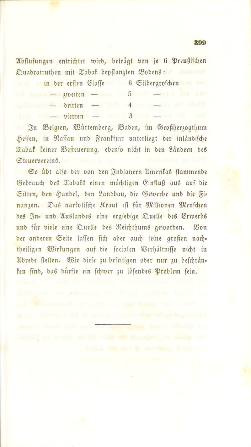 S09 2(bftufungen entrid)tet wirb, betragt »on je 6 ^reu^ifd)en £luabratrutl)cn mit Sabaf bepflanjtcn ffiobenß: Sn ffielgten, SBürtcmberg, S3abcn, im ®rofjl^erjogtl)iim >^ciTcn, in 9^afjau unb g^ranEfiirt unterliegt ber inlänbifct)e Sabaf feiner ffiejteuerung, ebenfo nid)t in ben Sanbern beS SteueruereinS. @0 übt aifo ber üon ben Snbianern 2(merifa6 flammenbe ©ebraucb beS Sabafö einen macf}tigen ®influ9 auö auf bie Sitten, ben ^anbel, ben 2anbbau, bie ©emerbe unb bie S'* nansen. iST'aö narfotifdje Äraut ifl für 9)fitlionen 9)?enfc{)en beö Sn» unb 2(u6lanbeg eine ergiebige £lue(le beö ©rmerbö unb für uiele eine ,C.ue(le beS f)ieict)t^um6 geworben. $8on ber anberen Seite laffen ftd) aber aud) feine gropen nad)» tl^eiligen Sföirfungen auf bie focialen SSerIjältniffe nid)t in 2(brebe ftetten. SBie biefe ju befeitigen ober nur ju befd)ran* fen finb, baS bürfte ein fdjmer ju lofenbeö Problem fein. in ber erften ßlaffe — jmeitcn — — britten — 6 Silbergrofd)en 5 4