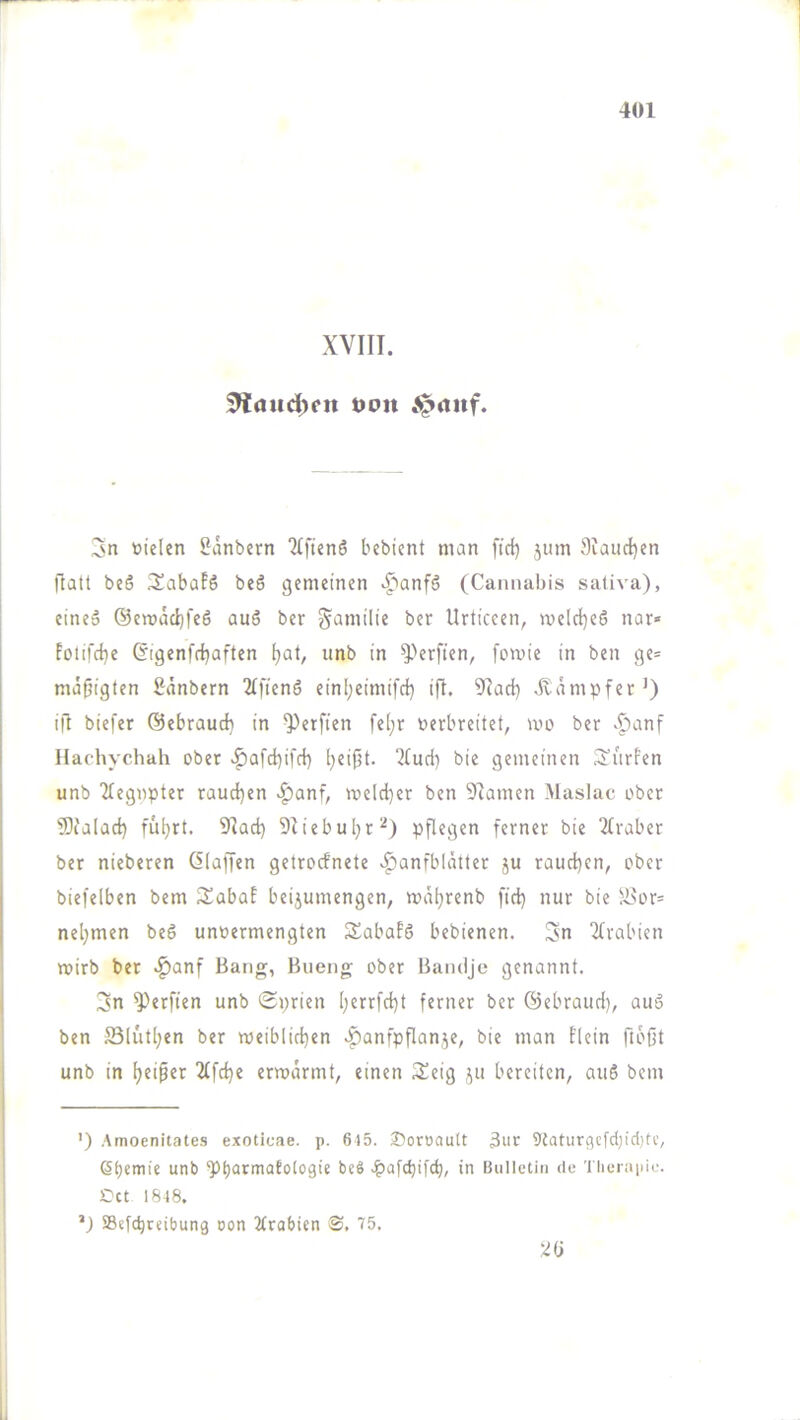 XVIII. ^<iud)cn oott Jprtitf. 3n toieten Sänbern 2(ften6 bebient man fiel) jiim 9iaiid)en flau beö 3^abüfS beö gemeinen «^'lanfö (Cannabis sativa), eine» @ert)äd)feö auS ber Familie ber Urticcen, n>e!cl)e6 nar« fotifcl)e (5igenfrf)aften ()at, unb in ^^erfien, fomie in ben ge= mäßigten 2dnbern 2(fienö einl)eimifd) ift. 9Iad) dampfet’) ifl biefer ©ebraueb in Werften fe(;r verbreitet, mo ber Hachyehah ober >f)afcf)ifcl) l)eipt. 2tuci) bie gemeinen i^ürfen unb 2tegnpter rauchen >^anf, mcld)er ben 5^amen Maslac ober fDia(ad) fü^rt. 9Iad) 5Iiebul)r^) pflegen ferner bie 2traber ber nieberen (klaffen getroefnete .^anfbldtter ju raud)cn, ober biefelben bem Sabal beijumengen, mdl)renb fiel) nur bie SNor= nehmen beö unvermengten Sabafö bebienen. Sn 2lrabien mirb ber .^anf Bang, Bueng ober Bandje genannt. Sn ^\rfien unb Sprien (;errfcl)t ferner ber ©ebraurl), auä ben Sliit[;en ber meiblirben ^anfpflan.^e, bie man flein ftbßt unb in b«ipft ^fd)« erwärmt, einen Seig ju bereiten, auö bem ') Amoenitates exoticae. p. 645. ®oroault 3uc 9{aturflcfctnd)tc, 6t)eniie unb ‘Pbarmatotogie be§ .^afepifeb, in Bulletin de Theraiiie. Cct 1848. ’J Sefebreibung oon 2(rabien S, 75.