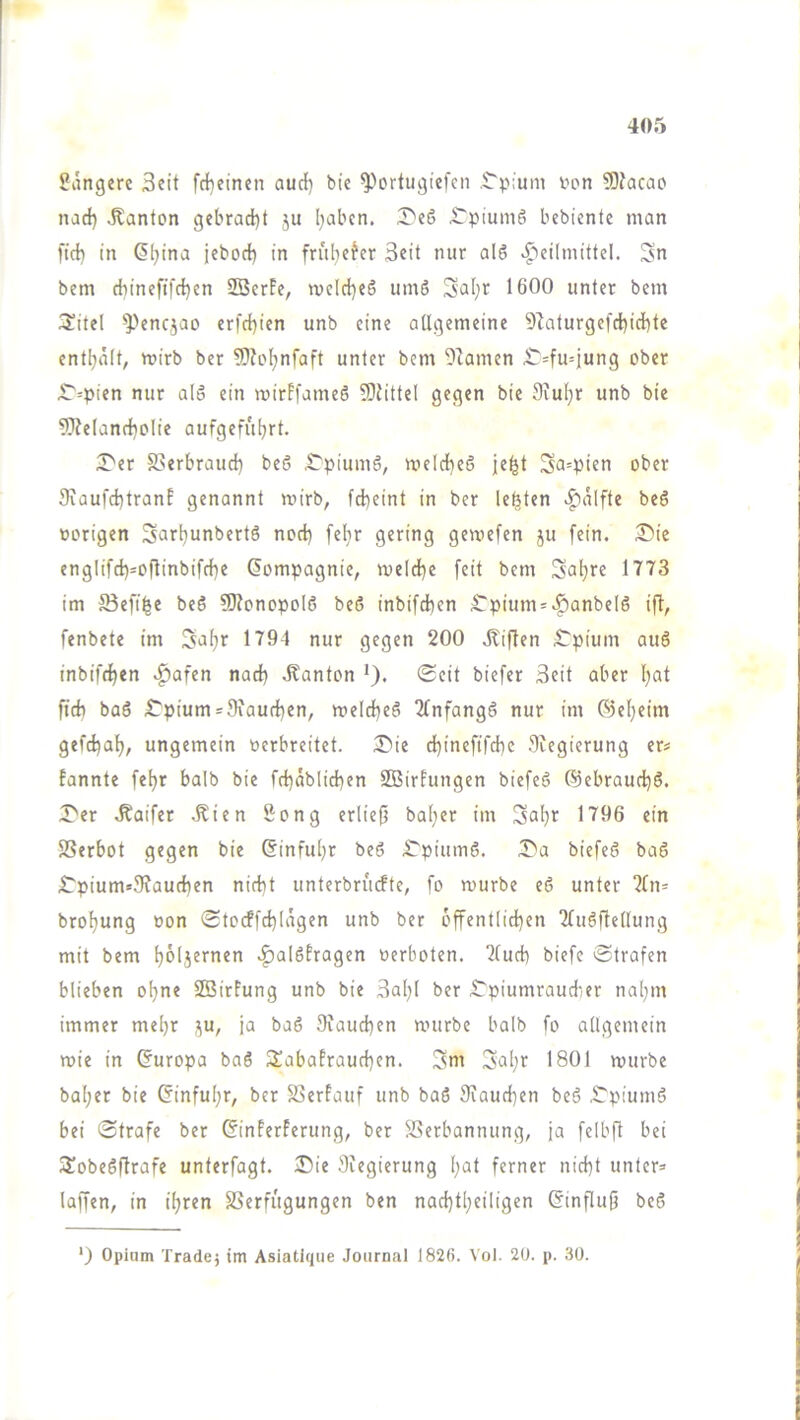 längere Seit fd}einen audi) bie ^^ortugiefcn ,$'p:um iion 9}facao narf) Jtanton gebrad)t ju l}abcn. X'eö £Tpium6 bcbicntc man fid) in Gleina jcbocl) in früljefcr Seit nur alö ^'»cilmittel. Sn bem (f)ineftfrf}cn SBcrFc, n)clrf)e5 umö Sal;r 1600 unter bcm 3!ite( ^>enqao erfc^ien unb eine aUgemeine 9^aturgefd)id)te enthält, wirb ber 5)?Dhnfaft unter bem Flamen ^=fu=jung ober ^=pien nur alo ein mirFfameö 9)JitteI gegen bie 9iu[}r unb bie 9)?eIancboIie aufgefübrt. I^er S>erbraucb beö ^piumö, meldheö je^t Sa=pien ober 9iaufd)tranE genannt roirb, fd)eint in ber lebten .|)älfte beS »origen Sarljunbertö noch feljr gering gemefen ju fein. 3)ic engIifrf)=oninbifrf)e Compagnie, me(d)e feit bem Sa^re 1773 im Sefi^e beS SJfonopolS beß inbifchen £pium = >f)anbelß ift, fenbete im Sa^r 1794 nur gegen 200 .Giften ^pium auß inbifchen .^afen nach «Kanton '). (Seit biefer Seit aber l)at ftcb baß ,Cpium = 9iauchen, melcheß 2Tnfangß nur im ©eheirn gefchah, ungemein »erbreitet. 3^ie chineftfchc 9iegierung er* fannte fehr halb bie fchäblichen SOBirhingen biefeß Cjebraud^ß. T'er .Kaifer .Kien 8ong erlief} bal}er im 1^06 ein SSerbot gegen bie (Einfuhr beß .S'piumß. I^a biefeß baß lTpium*9?auchen nicht unterbrurfte, fo würbe eß unter ‘^[n^ brohung oon ©tocffchlägen unb ber öffentlichen 2(ußfte((ung mit bem h^ljernen .^alßfragen »erboten. 7(uch biefe ©trafen blieben ohne SBirfung unb bie Sal;! ber iTpiumraudier nahm immer mehr ;^u, ja baß 9iauchen würbe halb fo allgemein wie in (Europa baß Sabafrauchen. Sni Sal;r 1801 würbe bal;er bie (Einfuhr, ber SSerfauf unb baß 9iaud}en beß .©piumß bei ©träfe ber (Einferferung, ber Verbannung, ja felbft bei Sobeßftrafe unterfagt. IDie 9iegierung h^t ferner nicht unter» laffen, in ihren Verfügungen ben nachtheiligen (Einflujj beß ‘) Opium Tradej im Asiatiqiie Journal 1826. Vol. 20. p. 30.