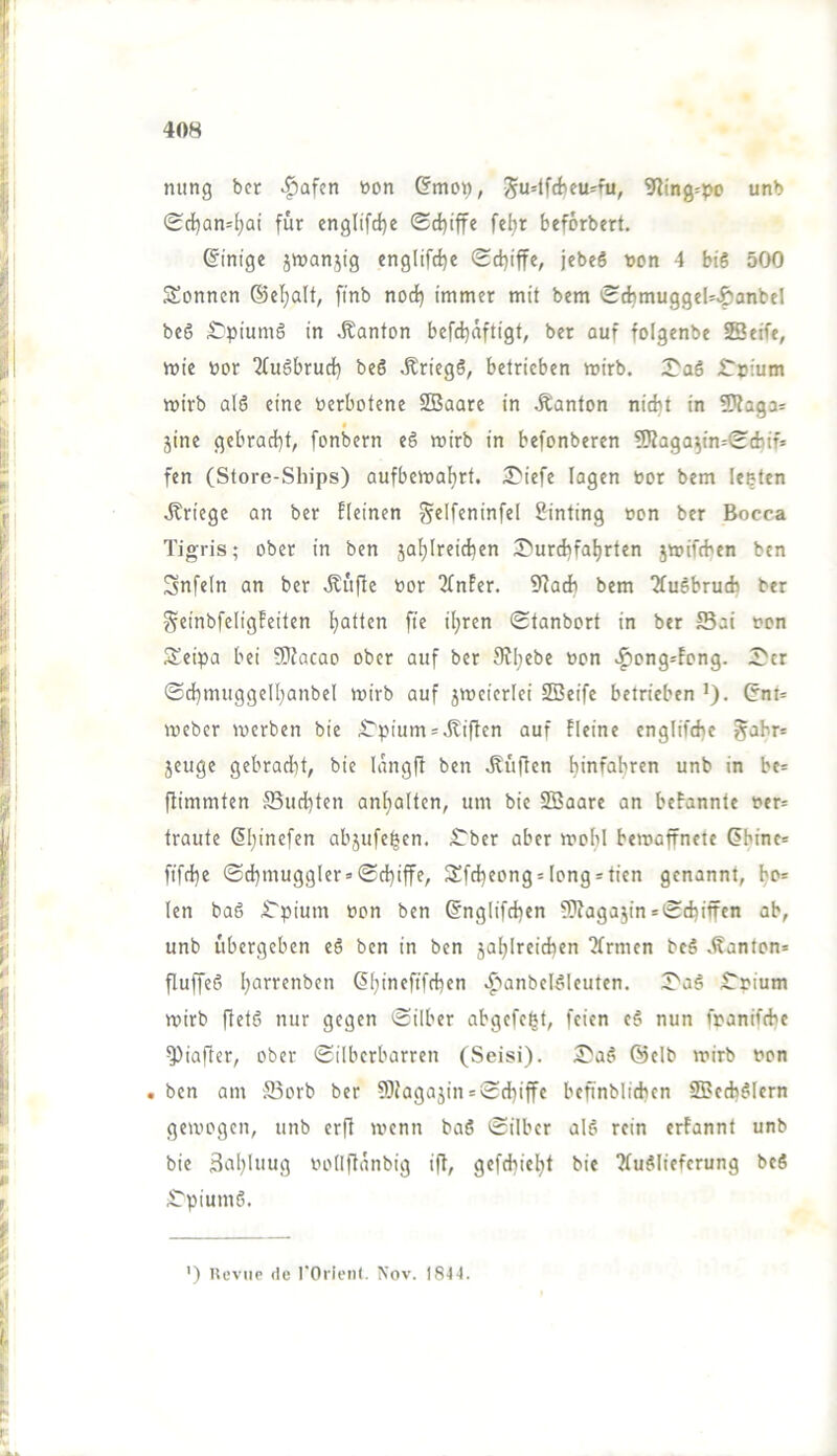 nung bcr ^afen tton (?mo^, ^u=lfrfieu^fu, 9?ing=po unb Sd)an4;ai für cnglifd)e <Sd)iffe fel;r beforbert. Einige jmanjig eng(ifd)e Sd)iffe, jebeö »on 4 btS 500 Sonnen ®cl;alt, [tnb noc^ immer mit bem ScbmuggeU^anbel beö £pium6 in Danton befd)nftigt, ber auf folgenbe SBeift, mie nor 2(uöbrud[) beS ^riegö, betrieben mirb. :J^a6 £r»ium mirb al6 eine Verbotene SBaare in Äanton nicht in fKaga- t _ jine gebrati)t, fonbern eS mirb in befonberen 5Kaga^in=<E(faif= fen (Store-Sliips) aufbemaljrt. 2^iefe lagen bor bem lebten Kriege an ber Eieinen ^elfeninfel Sinting »on ber Bocca Tigris; ober in ben jaljlreid)en 3)urd)fal)rten jwifeben ben Snfeln an ber Äi'tfle bor 2TnEer. 9ladb bem TfuSbrucfc ber SeinbfeligEeiten Ejatten fie iljren Stanbort in ber Sai bon Seipa bei 9)?acao ober auf ber Sv^ebe bon >^ong-fong. 2>cr <Sd[)nuiggeII)anbeI mirb auf jmeierlei SBeife betrieben >), (5ni* meber merben bie £'pium = Giften auf fleine englifche gahr* jeuge gebracht, bie langft ben .Küften hinfabren unb in be= flimmten Solidsten antjalten, um bie SBaare an beEannte ber= traute 6I)inefen abjufe^en. ITber aber mohl bemaffnete (?bine= fifebe ©d}muggler = (Schiffe, Sfcbeong = Iong*tien genannt, bo= len baö .Tpium bon ben ©nglifchen ®aga5in = Schiffen ab, unb ubergeben eö ben in ben zahlreichen Tfrmen bcS .Kanton* fluffeö h(”‘'‘^’iben •^'anbel^Ieuten. X'aö t'bium mirb ffetö nur gegen Silber abgefe^t, feien e§ nun fnanifche ^iafler, ober Silberbarren (Seisi). 3^aö @elb mirb bon . ben am ffiorb ber 9)fagajin = Schiffe befinblichcn SlBech^Iern gemogen, unb erfl menn baö Silber alö rein erfannt unb bie 3nhlnug bollftanbig ift, gefchieht bie ?(u^liefcrung beS Opiums. ') Ueviip de rOrienl. Nov. I8-1-1.