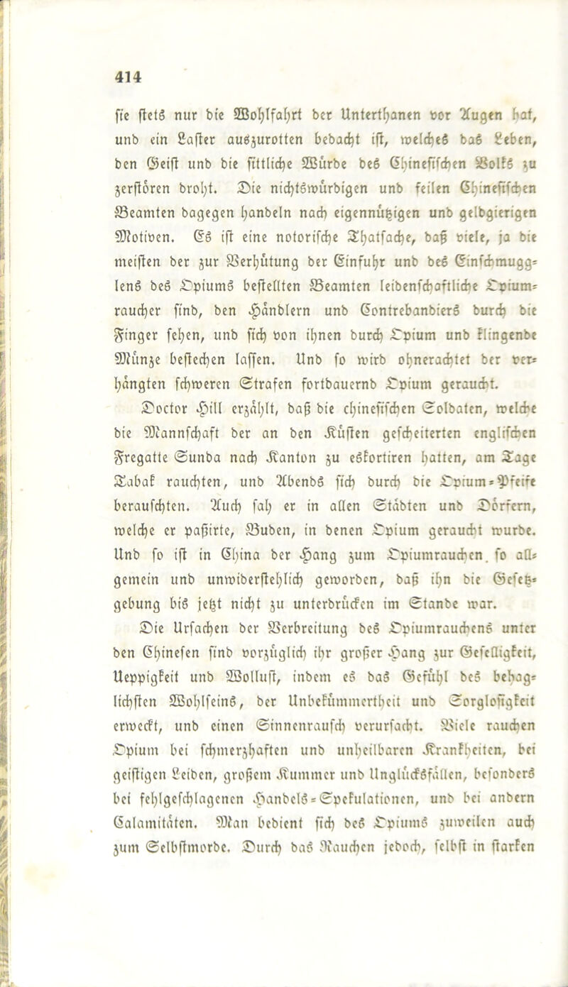 fte fletS nur bie SQ3o^IfaI)rt bet Untert^anen toor Tfugen hat, unb ein £afler auöjurotten bebadjt ift, n>eld)e5 baS sieben, ben ©eifl unb bie ftttlidje SOBürbe beS ß^inefifcben 56ol!S jerfloren brol;t. I>ie nidjlömürbigen unb feilen G^ineftfcben Beamten bagegen Ijanbeln nach eigennü^igen unb gelbgierigen 50?otiüen. (§6 ift eine notorifdje 3;^atfacbe, ba^ »iele, ja bie meiflen ber jur ffier^ütung ber 6inful)r unb bc6 Ginftbraugg* lenö beS ,£}pium6 beftellten ffieamten leibenfcljoftlidje iTT9ium=' raud^er finb, ben ^anblern unb ßontrebanbierö burcij bie ??inget feigen, unb ft(^ non iljnen burd) ^Tpium unb Flingenbe SDhmje bejledjen (affen. Unb fo n?irb oljneradjlet ber »er* l^ängten fd)weren (Strafen fortbauernb £'pium gerauebt. 2>octor «^ill crjal;lt, ba^ bie cl;ineftf(ben (Solbaten, »elcbe bie ?öiannfd)aft ber an ben .duften gefd)eiterten englifibcn Fregatte Sunba nad) Jtanton ju eSfortiren l^atten, am 3:age SSabaE raud^ten, unb 3fbenbS ftd) burcb bie £‘nium* pfeife beraufd)ten. 2tud) fal) er in aßen (Stabten unb 5>6rfcm, meldje er papirte, 35uben, in benen £pium geraucht mürbe, Unb fo ift in 6bina ber *^ang 5um iTpiumraucben. fo aß* gemein unb unvoiberfteljlid) geworben, bap il>n bie ©efeß» gebung bi6 je^t nid^t ju unterbrucfen im Stanbe mar. Sie Urfadjen ber Verbreitung beS Spiumrautbenö unter ben ßljinefen finb »orjug(id) i^r grofjer «^pang jur ©efcQigfeit, UeppigEeit unb SBoKuft, inbein e§ baS ©efu^l be§ bebag* lid)ften SOBoljIfeinS, ber UnbeEuminertbeit unb SorgloftgEeit ermecEt, unb einen Sinnenraufd) oerurfacbt. Viele raudjen Spium bei fd)inerj^aften unb unljeilbaren .KranEljeiten, bet geiftigen Seiben, groftein .(lummer unb UngliicföfaÜen, befonberö bei fel)Igefd)Iagenen ,ftanbeI(? = SpeEuIationcn, unb bei anbern Kalamitäten. 93ian bebient fid) beß Spiumß jumeilcn aud) 3um (Selbftmorbe. Surd) baß Jlfaudjen jebocb, felbfi in ftarEen