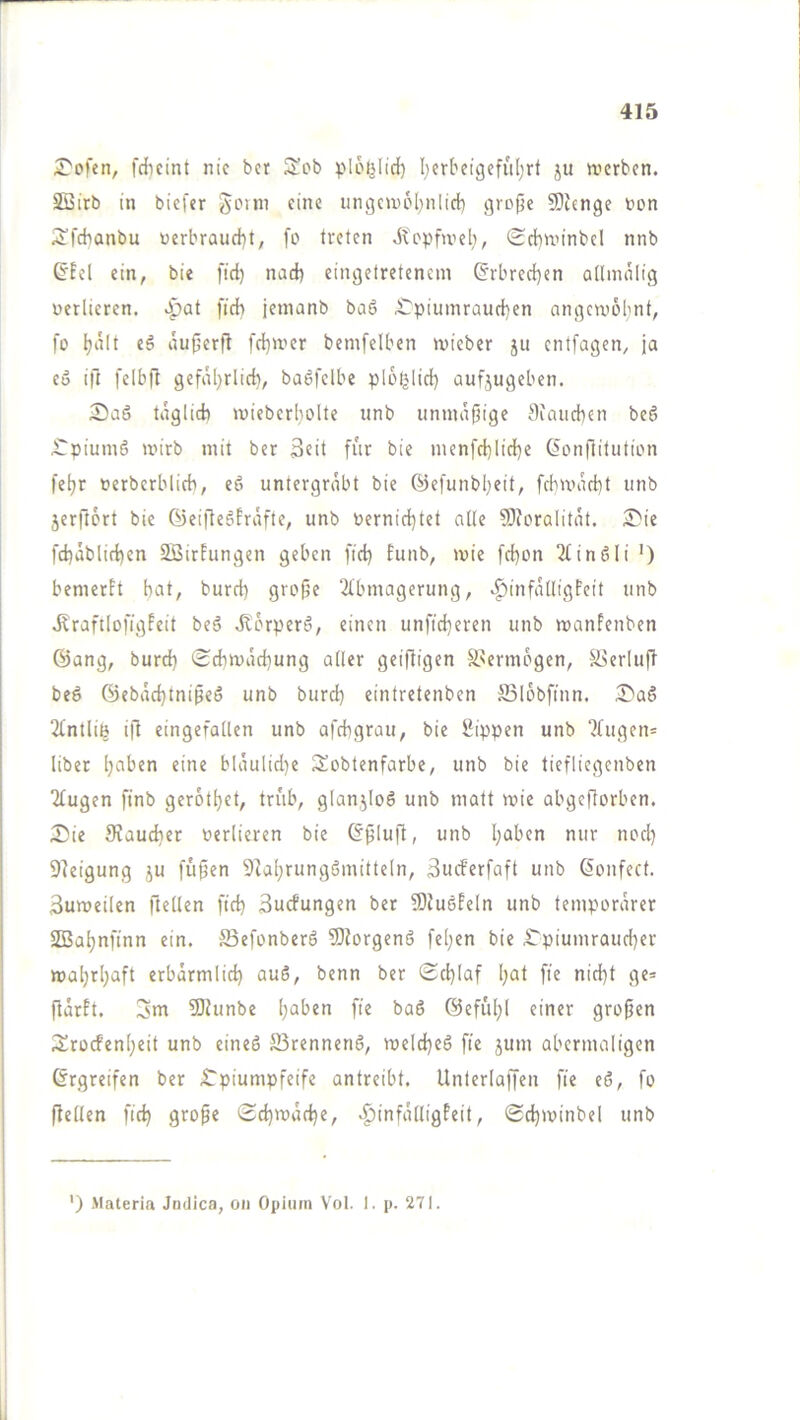 £'ofen, fdicint nie ber ploljlid) I;erbeigeful)rt ju werben. SSirb in biefer fdic iingcwpl;nlid) i^rcpe Slienge bon S’fdianbu üerbraud)t, fo treten dtopfweb, Scbwinbel nnb ^Eel ein, bie fid) nad) eingetretcnein ©rbrcd}en allmniig berlieren. S^at fidb jemanb baö £'piumraud)en engewobnt, fo tjdit eg äufjerfl fd}wer bemfelben roieber ju entfagen, ja eo ift felbft gefiUjrlid), bagfelbe plot^lid) oufjugeben. 2)aö tdglid) wieberl)olte unb nnmdfjige 0iaiicben beg ^piuing wirb mit ber 3fit für bie menfd}lid)e ßonfiitution fe^r »erberblicb, eg untergrabt bie ©efunbljeit, fcbwad)t unb 5erft6rt bie ©eiflegfräfte, unb t»ernid)tet atte SIforalitat. fd)äblid)en SBirfungen geben fid) funb, wie fd)on 2fingli ') bemerft bat, burd) grofje 2tbmagerung, .^infätligFeit unb dlraftlofigPeit beg dlorperg, einen unfid)eren unb wanfenben 6ang, burd) Sd)wad)ung aüer geifligen S>ermogen, ä>erlu|l beg @ebdd)tnipeg unb burd) eintretenben Salobftnn. il^ag 2fntliß ift eingefallen unb afebgrau, bie Sippen unb ?fugen= über «in« bläulid)e IJobtenfarbe, unb bie tiefliegenben “ifugen ftnb gerotbet, trüb, glanjlog unb matt wie abgeflorben. Sie fRaudier verlieren bie (?^Iufl, unb b^ben nur nod) Dleigung ju fuffen 5]abrunggmitteln, Sueferfaft unb ßonfect. Zuweilen ftellen fid) 3ucfungen ber 9)fugfeln unb temporärer SBabnftnn ein. S3efonberg TDforgeng fel)«n bie Spiumraud)er wahrhaft erbärmlid) aug, benn ber Schlaf l)nt fi« ni«bt fl«= fiärft. 3nr ?Dtunbe ()nl>«n fie bag ©eful)! einer großen 2!rocfenb«it unb eineg S3renneng, weld)eg fie jum abermaligen (Ergreifen ber Spiumpfeife antreibt. Unterlaffen fie eg, fo ftellen fid) grope Sd)wäd)«, .^infälligfeit, Sd)winbel unb ') Materia Jndica, on Opiinn \'ol. 1. p. 271.