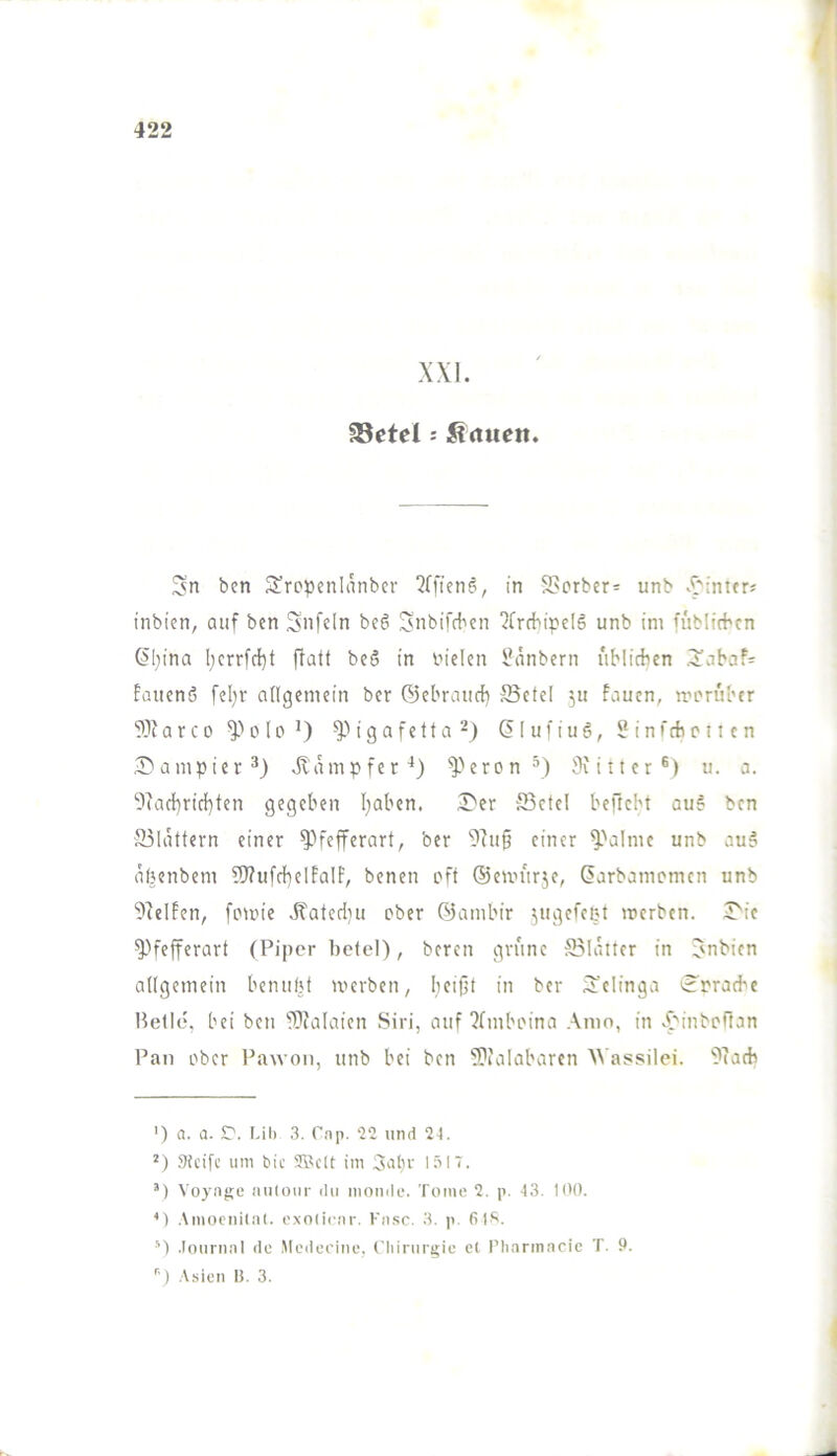 XXI. §8etel: Ärtiieit. 3n ben Süro^jenlanbcr 2rfien6, in S>orb«r= unb X'lntfr« inbien, auf ben Snfeln beö Snbifrben ^Crcbipelö unb im füblicbcn ÖI}ina l;crrfct}t ftatl beö in biden ünnbern uMirfien ,3iabaf= fauenß fd)r angemein bcr ©ebratidb JBefel ^u faucn, iri'n'il'tr a r c 0 I o i g a f e 11 a (51 u f i u 6, 5 i n f tb c ti c n 2?ampier^) iliunpfer^) ^^eron’) Siiiter®) u. a. 9iad}rirf}ten gegeben I;aben. 3>er 53ctel beftcln au6 ben 55[ättern einer ^H'efferart, ber einer ^'almc unb au? abenbem 5J?ufr}}elEaIF, benen pft ©emitrje, (Sarbamcmcn unb ^^elEen, fomie .fi'ateriiju ober öambir ^ugefeet mcrbcn. iTie ^Hefferart (Piper bc(el), beren grüne Salalter in Jnbien allgemein betuibf werben, beijit in ber ij’clinga ^Erraebe Belle, bei ben -Dialaien Siri, auf ‘Jfmboina Anio, in X^inboffan Pan ober Pawon, unb bei ben 5}uilabarcn AA'assilei. ?(atb ') a. a. C'. Ul) 3. Pap. und 24. .^Icifc um bic SlU'lt im Aulir 1317. ’) Voyage auloiir du monde. Tome 2. p. 43. 100. .\mocni(al. exoticav. Fa.sc. 3, p. 6)^. *■) .Tournal de .Medeeine, Chinirg;ie e( riiarinacic T. 9. ) .\sien I!. 3.