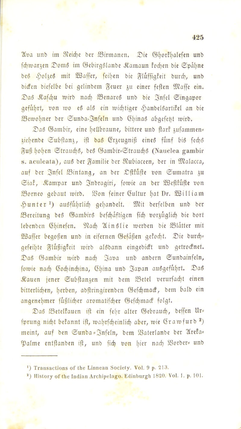 “Kva iinb im 9ieid)e ber ^Birmanen. .S'ie ©I^orH^alefen unb l'ditvarjen •T'omS im ©ebirgölanbe Jtamaun Fod)en bie ^paljne beö ^poljeö mit SBaffer, feilten bie gluffigfeit burrf), unb biefen biefclbc bei gclinbem Sfuer ju einer feften SOJaffe ein. 5>a5 .Rafiiju mirb nad) ®enareS unb bie Snfel <Singapor gefuljrt, non mo eS al6 ein mid)tiger .^anbelöartiPel an bie Semo^ner bet iHunba>3nfeIn unb ß^inaö abgefe^t voirb. :J'a6 ©ambir, eine hellbraune, bittere unb flarf jufammen= yehenbe ^Subflanj, ifl ba6 ©r5eugnip eine6 fünf biö fed}ö §u^ (Strauchö, beS ©ambir=©trauchö (Nauclea gambir s. aculeata), auS ber Familie ber Siubiaceen, ber in 50?alacca, auf ber 3nfel ffiintang, an ber ^ftfufte »on Sumatra ju Siaf, .Eampar unb Snbragiri, fomie an ber SOBefifufte non Sorneo gebaut >nirb. SSon feiner Kultur h^t Dr. SBilliam .f)unter ’) auöfuhrlid) gehanbelt. 9)fit berfelben unb ber ^Bereitung beö ©ambirö befchäftigen fid} norjuglid) bie bort lebenben 2(inölie werben bie S3(ätter mit SBaffer bego^en unb in eifernen ©efäffen geFod}t. 3?ie burd)= gefeilte glüfigFeit wirb alöbann eingebieft unb getroefnet. iT'aö ©ambir wirb nad} Sana unb anbern Sunbainfeln, fowie nad) 6od)ind)ina, (Shina unb Sapan auSgefuhrt. 25a6 .Kauen jener Subftanjen mit bem -JBetel nerurfad)t einen bitterlichen, abftringirenben @efd)ma(f, bem halb ein angenehmer faßlicher aromatifcher ©cfd)macf folgt. iSaö SSetelFauen ift ein fehr alter ©ebrauch, beffen Ur= fprung nicht beFannt ift, wahrfcheinlid) aber, wie (Srawfurb *) meint, auf ben ©unba*Snfeln, bem Jöaterlanbe ber TfreFa» 9^alme entftanben ifl, unb fid) non h>«>' ffiorber* unb ') Transactions of the Linnean Sociely. Vol. 9 p. 213. History of the Indian Archipelago. Edinburgh 1820. Vol. 1. p. lül.