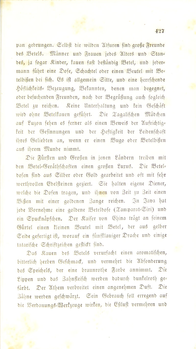 l 427 pan gcbrungcn. «Sclbfl bie unlbcn Ql'lfuren finb gro^c ^reiinbe beö S3etelö. ^Pianncr unb g'rauen jebeS “Jlltcrö unb ®tan= beö, ja fpgar Äinber, fouen fafl beftanbig S3etel, unb jcber* monn füljrt eine iDofe, (Sd)acl)tel ober einen S3eutel mit 5Be- telbißen bei ftd). ift allgemein »Sitte, unb eine [;enfd)enbe >f'6flict)Feitö= S5ejeugung, SBeFannten, benen man begegnet, ober befud)enben grfunben, nad) ber S3egru^ung aud} fogleid) S3etel ju reid)en. .Keine Unterl)altung unb Fein 6efd)aft u’irb ol)ne SeielFaucn gefuljrt. iJ'ic .'$;'agalifd)en 5?tabd)en auf f^u^on fel)en e6 ferner al5 einen S3emei6 ber ?(ufrid)tig= Feit ber ©efinnungen unb ber .^eftigFeit ber i?eibenfd)aft ibreö ©eliebten an, menn er einen S5ugo ober ®etelbipen auö il)rem 5)tunbe nimmt. T'ii Surften unb ©rofien in jenen Sänbern treiben mit ben Sete(=©erät[)fd)aftcn einen grofjen l'urud. iJ'ie S3ete(= bofen finb auö Silber ober ©olb gearbeitet unb oft mit feljr mert[)i'o(len ©belfteinen ge3iert. Sie I)alten eigene Wiener, meldie bie 2)'ofen tragen, unb il)nen oon Seit ju Seit einen SBi^en mit einer golbenen Sange reid)en. Sn Saoa I)at jebe 58ornel)me eine golbene JBetelbofe (3:amparat=Siri) unb ein Spucfnapfd}en. X'n .Kaifer von (5[)ina tragt an feinem ©ürtel einen Fleinen JSeutel mit JBetel, ber au6 gelber Selbe gefertigt ift, roorauf ein funfFlauiger ITradie unb einige tatarifd)e Sd)rifl3eid)en gcflicFt finb. Saö .Kauen beö 25etel6 oerurfad)! einen aromatifd)en, bitterlid) Ijerben ©efd)macf, unb oermel)rl bie 2(bfonberung beö Speid)el6, ber eine braunrotl)e Sorbe annimmt. 3>ie l'ippen unb baö SaI;nPeifd) merben baburd) bunFelrotl; ge= färbt. iX'er 2£tl)em Perbreitet einen angenel;men X'uft. 2Me SiUjne werben gefd)war,3t. Sein ©ebraud) foü erregenb auf bie 2?erbauungö=2BerFjeuge wirFen, bie Gfdufl oermel)ren unb