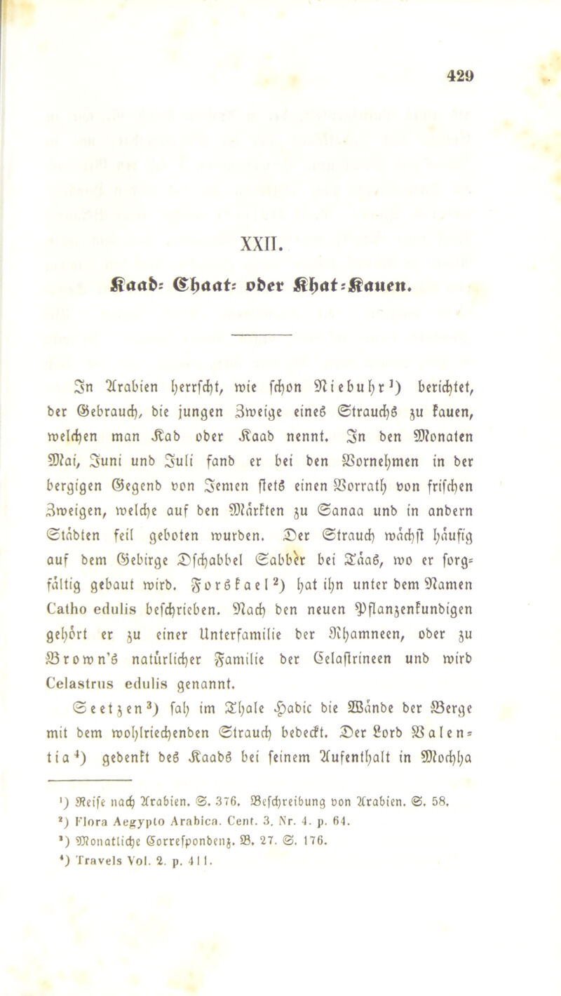 42» XXII. ßaab: ober Sn 2trabien l;errfcl)t, wie frf)on 9liebui;r0 bericijfef, ber ©ebraud), bie jungen 3weige eines <Straud}S ju lauen, weld)en man ,Kab ober .Kaab nennt. Sn ben 9)?onaten 5DJai, Suni unb SuH fonb er bei ben SSornel;men in ber bergigen ©egcnb »cn Sfnicn ftetS einen SSorratf; bon frifd)en Sweigen, weld)e auf ben 50farFten ju ©anaa unb in anbern Stabten feil geboten rourben. 5!)er Straud) wad^fl f;auftg auf bem ©ebirge S'fdjabbel Sabber bei StäaS, wo er forg= faltig gebaut wirb. j^orSfael^) fjat il;n unter bem 9'Iamen Catho edulis befd^rieben. 9Iad) ben neuen ^flanjenFunbigen geljort er ju einer Unterfamilie ber Siljamneen, ober ju ffirown’S naturlid)er S^niilie ber Gelaflrineen unb wirb Celastrus edulis genannt. Seetjen* *) fal; im 3!l;ale .^abic bie SOBanbe ber Serge mit bem wol)lried}enben Straud) bebecft. 25er ßorb SSalen* tia'*) gebentt beS .KaabS bei feinem 2fufentfjalt in S0fod)l;a ') 9?cife nod) 2frabicn. <3. 376. S8efd)rcibung oon 2trabicn. 3, 58. •) Flora Ae^jyplo Arabien. Cent. 3. Nr. 4. p. 64. ’) ÜRonatlidje ßorrefponbnij. 33. 27. 3. 176. *) Travels Vol. 2. p. 411.