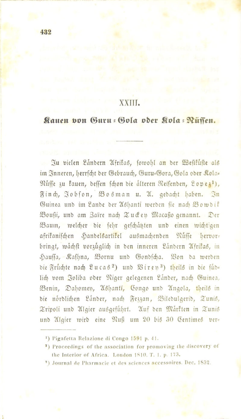 XXIII. hatten öPtt ©titu : (öola ober Äola : ??üfren. Su toielen Sanbern ‘JtfrifaS, fowol)I an ber SBetllüfte al^: im Snncren, l;errfd)t ber ©ebrauci), @uru=@ora,®pIa ober Äola= Sluffe ju lauen, beffen fcl)on bie alteren Sieifenbcn, SocejM, ?5incb, 3übfon, S3o6man u. 31. gebacht haben, ©uinea unb im Sanbe ber 3£6l;anti roerben fic nachS3cnibif Souf)i, unb am 3aire nach dürfen SDfaca§o genannt. I'cr S3aum, welcher bie [el)r gefchäbten unb einen voicht-gen afriPanifchen .^anbelöartiPel auömachenbcn 9iuffe hcroor-- bringt, wnchfl öorjuglid) in ben inneren Sanbern 3(friPa^, in .^auffa, dtafhna, ffiornu unb ©onbfcha. S>on ba werben bie v^ruchfe nach ßueae^) mib ffiiren^) thcilä in bie fub= lieh wom Soliba ober 9iiger gelegenen Üanber, nach ©uinea. ffienin, 5]>ahomen, 3Cöhanfi', (5ongo unb 3(ngola, iheil? in bie norblidKii Zauber, nadi Jvc^^an, ;'Bilebulgerib, 3'uni?, 3!ripoli unb 3Ugicr auögcfiil}rt. 3luf ben 93iärFlen in 3:’uni? unb 3tlgier wirb eine 9iufj um 20 bi^' 30 (>enlimeö oer= ') rijinfcKn liclazione di Congo l.'iOl p. 4 1. ’) l’ror.ecding.s of (he a.s.sociatinn for proninvitig (he discoven of (he lii(erior of Africa. I.oiKion ISIO. T. I. p l'S. ’) .loiirnal de l’haritiarie e( des srionres accc.ssoires. Pec. lb3Q.