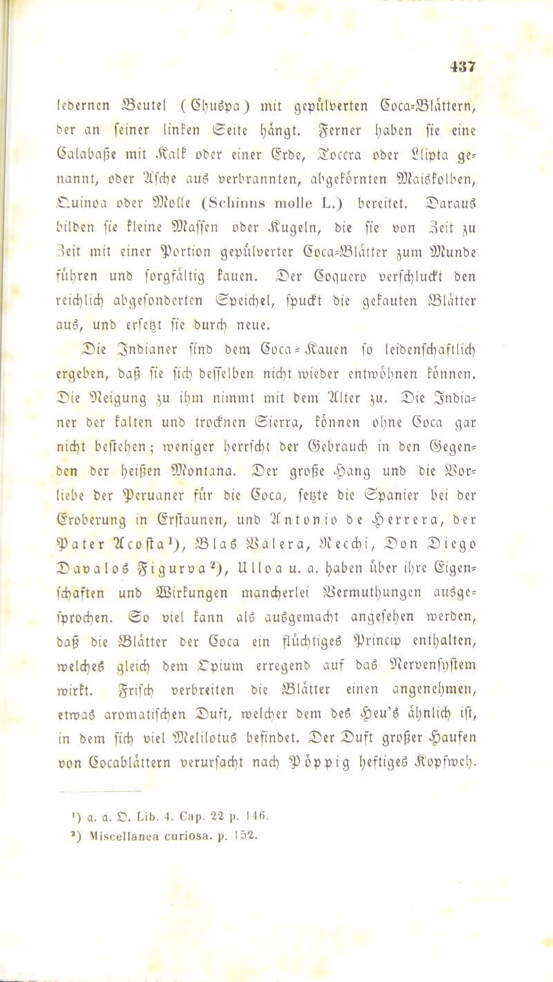 Icberncn SBcutel (6l}u6pa) mit gepulverten ^oca=5Blattern, ber an feiner linfen Seite (jängt. ferner l;aben fie eine ßalabafie mit ober einer (5rbe, ,3!occra ober Slipta ge= nannt, ober 2lffhe auö verbrannten, abgefornten ?DJai6folben, Cluinoa ober 5)Jo(Ie (Schiniis inolle L.) bereitet. S'arauß bilben fie fleine 5)Jaffen ober Äugeln, bie fie von Seit j\u Seit mit einer ^^ortion gepulverter ßoca=®lattcr jum fÖJunbe filieren unb forgfdltig fauen. 3^er ßoquero verfd)lucft ben reid}lid) abgefonberten Speichel, fpueft bie geFnuten Sldtter auö, unb erfe^t fie burch neue. S'ie 3nbianer finb bem ßoea^Äauen fo leibenfchaftlich ergeben, ba§ fie fich beffelben nicht mieber entmohnen Fonnen. S'ie ’Oleigung ju iljm nimmt mit bem iflter ju. S)ie 3nbia= ner ber falten unb troefnen Sierra, Fonnen ol;ne 6oca gar nicht befleißen; weniger ^errfcht ber ©ebrauch in ben ©egen= ben ber l^eifien 5}iontana. Der grofte >^ang unb bie Silor= liebe ber Peruaner für bie doca, feijte bie Spanier bei ber Eroberung in dr|Taunen, unb ‘2fntonio be .^errera, ber ^ater TfcojFa*), JBlaS SSalera, Sfccchi, Don Diego Davaloö Ulloa u. a. ^aben über il}re digen= fchaften unb SBirFungen mancherlei Sermuthungen au6ge* i'prochen. So viel Eann alö ausgemacht angefehen werben, ba§ bie Sldtter ber doca ein flüchtiges '*))rincip enthalten, welches gleich bem Dpium erregenb auf baS 'D2ervenfpftem wirft. Sr'fch verbreiten bie ®ldtter einen angenehmen, etwas aromatifchen Duft, welcher bem beS ^eu’S ähnlich ift, in bem fich biel ?OFelilotuS befinbet. Der Duft großer |)aufen von docabldttern verurfacht nach üppig h^ftig^ö Äopfwel). ') a. a. 5^. f-ib. 4. Cap. 22 p. 14b. ’) Mi.scellanea curiosa. p. 152.