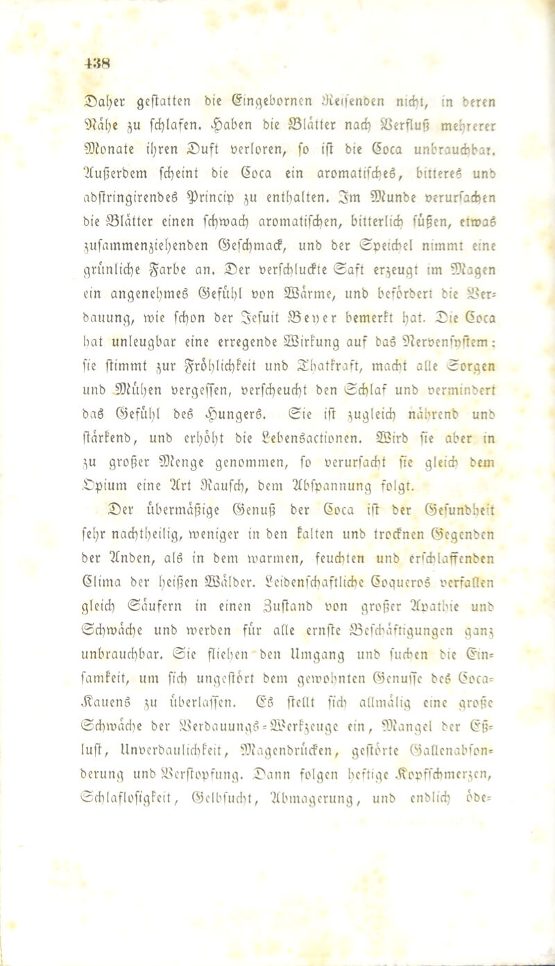 4»8 35al)cr geflattert bie ßingebornen .'lietfenben nicht, in beren ■itlalje ju fd)Iafen. >^aben bie S3lätter nad) Herflug mefjrerer SOlonate ü}ren Suft »erforen, fo ift bie 6oca unbrauAbat. ?liißerbem febeint bie Soca ein aromatifcheS, bittere? unb abflringirenbe? ^rincip enthalten. 3m 9)lunbe oerurfaAen bie ^Blätter einen fchwach aromatifchen, bitterlich fü§en, etwa? .^ufammenjiehenben ©efchmarf, unb ber SoeiAel nimmt eine grünliche öerfchluAte >$aft erzeugt im 9?iagen ein angenehme? ®efuhl »on SBarme, unb beferbert bie ^^er= bauung, wie frhon ber 3efuit SBener bemerh h<it- Sie ßoea hat unleugbar eine erregenbe SBirfung auf ba? DZeröcnfnrtem; fte flimmt jur Srohüchfeit unb Shatfraft, maAt alle Sorgen unb 9)luhen öergeffen, berfcheucht ben SAlaf unb nerminbert ba? ©eful}! be? .junger?. Sie ift zugleich näbrenb unb llarfenb, unb erhöht bie &eben?actionen. Söirb fie aber in ^u großer Sllenge genommen, fo oerurfaAt fie gleiA bem Spium eine 2£rt SiaufA, bem 21bfpannung folgt. Ser übermäßige ©enuß ber ßoea ift ber ©efunbheit feßr nachtheilig, weniger in ben falten unb troAnen ©egenben ber 2fnben, al? in bem warmen, feuAten unb ert'Alaffenben ßlima ber heißen SBalber. l?eibenfAaftliAe ßoguero? oerfaden gleiA Käufern in einen 3»ftanb oon großer ^foathie unb SAmache unb werben für alle ernfte SBefAaftigungen gan^ unbrauAbar. Sie ßiehen ben Umgang unb fuAen bie ßin= famfeit, um ß'A ungeftort bem gewohnten ©enulTc be? ßoca= .Ifauenä ^u uberlaijen. ß'ö frcllt fiA allmalig eine große SAwaAe ber ^.l?erbauung? = 2i'erf\eugc ein, ?3iangcl ber ßß= luft, llnoerbaulichfeii, ??iagcnbruAen, geftorte ©allcnabfon* berung unb ü^erftopfung. Sann folgen iKfthlf .^oofi’Amcr^en, SAlaflofigfeit, ©clbfuAt, ?lbmagerung, unb enbliA obe=