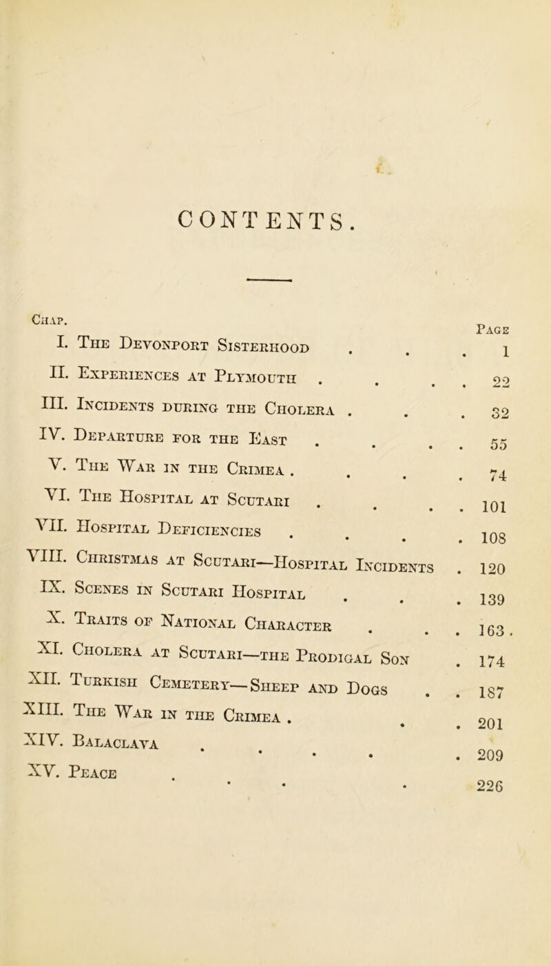 CONTENTS. Chap. I. The Devonport Sisterhood II. Experiences at Plymouth • • • III. Incidents during the Cholera IV. Departure for the East • • • . The War in the Crimea . • • VI. The Hospital at Scutari * • • VII. Hospital Deficiencies * • • VIII. Christmas at Scutari—Hospital Incidents IX. Scenes in Scutari Hospital • • X. Traits of National Character • • XI. Cholera at Scutari—the Prodigal Son XII. Turkish Cemetery—Sheep and Dogs XIII. The War in the Crimea . XIV. Balaclava * XV. Peace Page 1 22 32 55 74 101 108 120 139 163 . 174 187 201 209 226