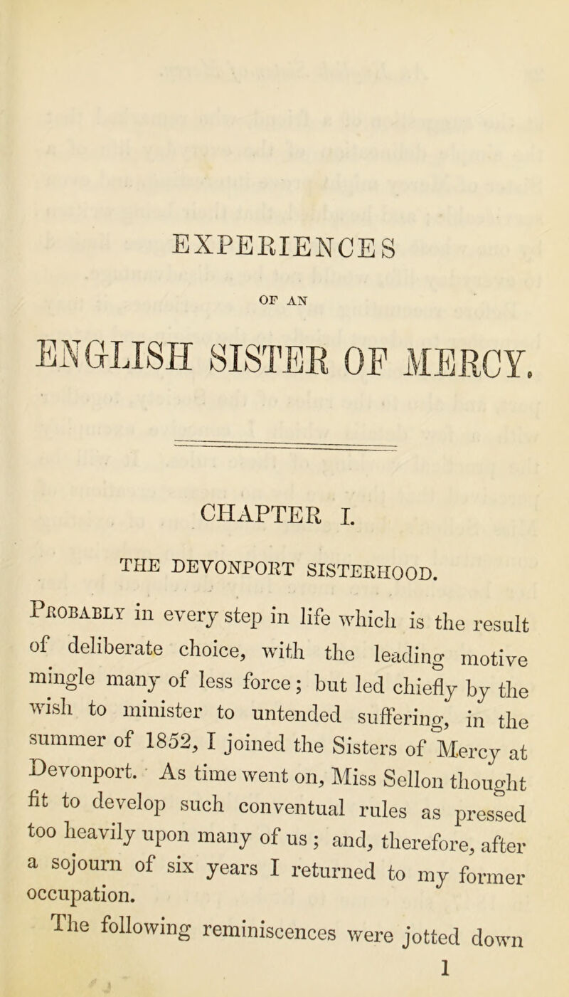 OF AN CHAPTER I. THE DEVONPOKT SISTERHOOD. Probably in every step in life which is the result of deliberate choice, with the leading motive mingle many of less force; but led chiefly by the wish to minister to untended suffering, in the summer of 1852, I joined the Sisters of Mercy at Devonport. As time went on. Miss Sellon thought fit to develop such conventual rules as presled too heavily upon many of us ; and, therefore, after a sojourn of six years I returned to my former occupation. The following reminiscences were jotted down