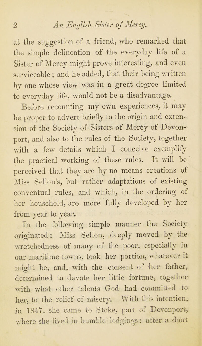 at the suggestion 0f a friend, who remarked that the simple delineation of the everyday life of a Sister of Mercy might prove interesting, and even serviceable; and he added, that their being written by one whose view was in a great degree limited to everyday life, would not be a disadvantage. Before recounting my own experiences, it may be proper to advert briefly to the origin and exten- sion of the Society of Sisters of MerCy of Devon- port, and also to the rules of the Society, together with a few details which I conceive exemplify the practical working of these rules. It will be perceived that they are by no means creations of Miss Sellon’s, but rather adaptations of existing conventual rules, and which, in the ordering of her household, are more fully developed by her from year to year. In the following simple manner the Society originated: Miss Sellon, deeply moved by the wretchedness of many of the poor, especially in our maritime towns, took her portion, whatever it might be, and, with the consent of her father, determined to devote her little fortune, together with what other talents God had committed to her, to the relief of misery. With this intention, in 1847, she came to Stoke, part of Devonport, where she lived in humble lodgings: after a short