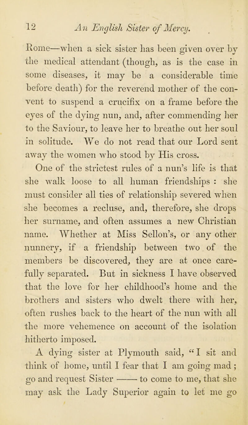 Pome—when a sick sister has been given over bv the medical attendant (though, as is the case in some diseases, it may be a considerable time before death) for the reverend mother of the con- vent to suspend a crucifix on a frame before the eyes of the dying nun, and, after commending her to the Saviour, to leave her to breathe out her soul in solitude. We do not read that our Lord sent away the women who stood by His cross. One of the strictest rules of a nun’s life is that she walk loose to all human friendships : she must consider all ties of relationship severed when she becomes a recluse, and, therefore, she drops her surname, and often assumes a new Christian name. Whether at Miss Sellon’s, or any other nunnery, if a friendship between two of the members be discovered, they are at once care- fully separated. But in sickness I have observed that the love for her childhood’s home and the brothers and sisters who dwelt there with her, often rushes back to the heart of the nun with all the more vehemence on account of the isolation hitherto imposed. A dying sister at Plymouth said, “ I sit and think of home, until I fear that I am going mad ; go and request Sister to come to me, that she may ask the Lady Superior again to let me go