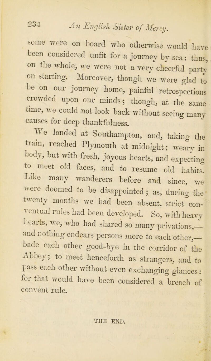 some were on board who otherwise would have been considered unfit for a journey bj sea: thus, on the whole, we were not a very cheerful party on starting. Moreover, though we were glad to be on our journey home, painful retrospections crowded upon our minds; though, at the same time, we could not look back without seeing many causes for deep thankfulness. ^ e landed at Southampton, and, taking the tram, reached Plymouth at midnight; weary in body, but with fresh, joyous hearts, and expecting to_ meet 0,(1 feces, and to resume old habits! Like many wanderers before and since, we were doomed to be disappointed; as, during the • twenty months we had been absent, strict con- ventual rules had been developed. So, with heavy hearts, we, who had shared so many privations, and nothing endears persons more to each other,— bade each other good-bye in the corridor of the Abbey; to meet henceforth as strangers, and to pass each other without even exchanging glances: tor that would have been considered a breach of convent rule. THE END.