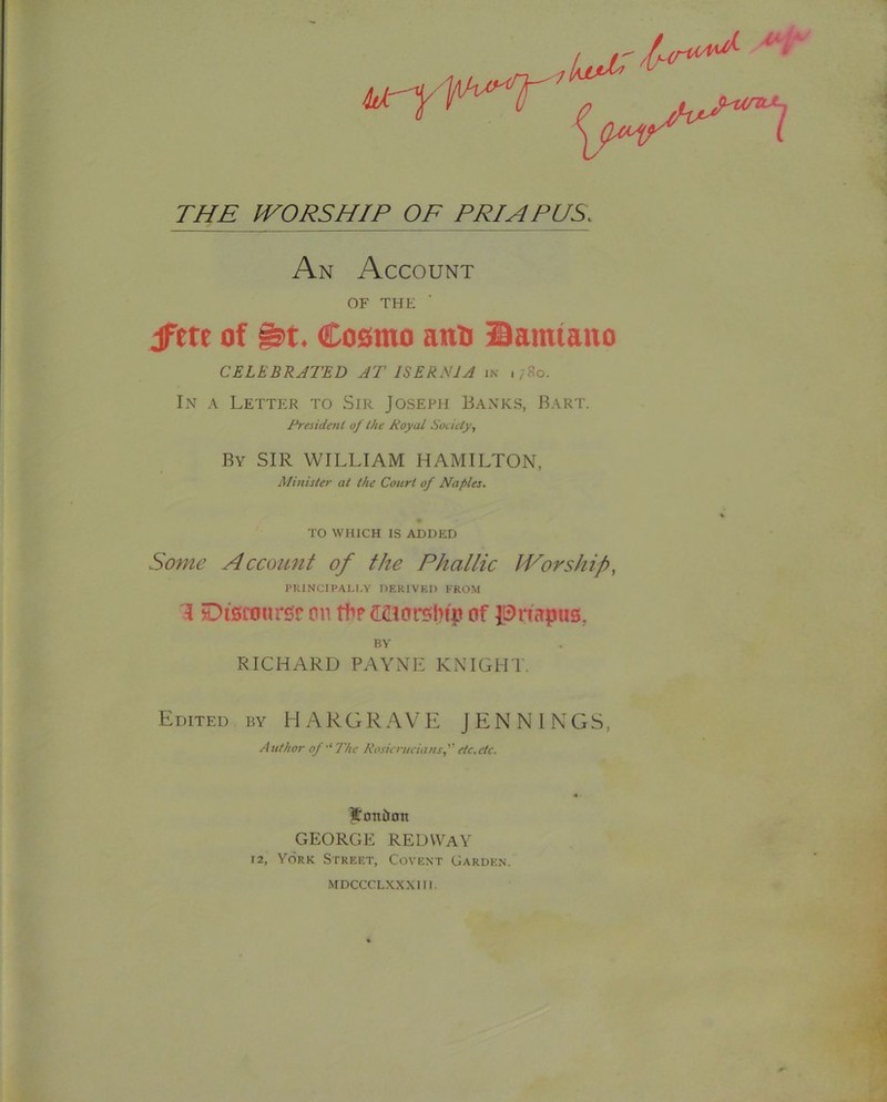 An Account OF THE jfete of Cosmo ano Bamiano CELEBRATED AT ISERNJA in i;8o. In a Letter to Sir Joseph Banks, Bart. Fresidenl of the Royal Roddy., By sir william HAMILTON, Minister at the Court of Naples. TO WHICH IS ADDED Some Account of the Phallic IVorship, I’KINCIPAI.I.Y OERIVKI) FROM 3 Discourse cm of Priapus, BY RICHARD PAYNE KNIGHT. Edited by HARGRAVE JENNINGS, Author of'‘The Rosieruciansf etc.ctc. Soniian GEORGE REDVVaY 12, York Street, Covent Garden. MDCCCLXXXIII.