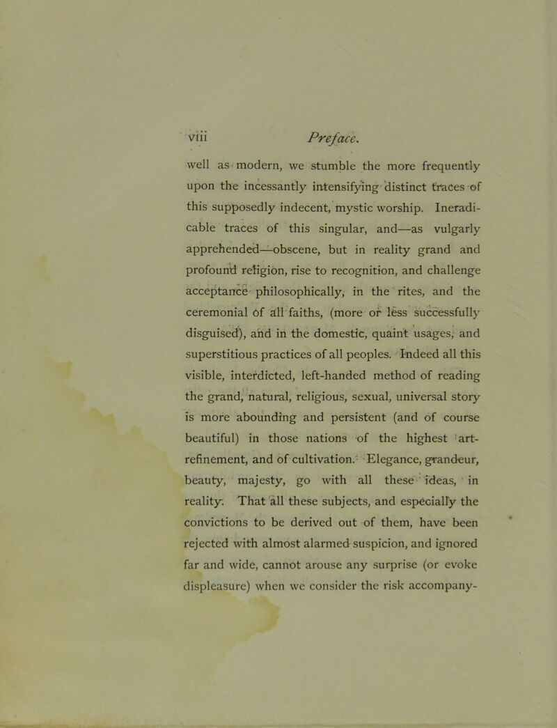 well as modern, we stumble the more frequently upon the incessantly intensifying ‘distinct traces of this supposedly indecent, mystic worship. Ineradi- cable traces of this singular, and—as vulgarly apprehended—obscene, but in reality grand and profounti retigibn, rise to recognition, and challenge acceptance' philosophically, in the rites, and the ceremonial 6f all faiths, (more or less successfully disguised), and in the domestic, quaint usages, and superstitious practices of all peoples. ^ Indeed all this visible, interdicted, left-handed method of reading the grand, natural, religious, sexual, universal story is more abounding and persistent (and of course beautiful) in those nations of the highest 'art- refinement, and of cultivation.' -Elegance, grandeur, beauty, majesty, go with all these ideas, in reality. That all these subjects, and especially the convictions to be derived out of them, have been rejected with almost alarmed suspicion, and ignored far and wide, cannot arouse any surprise (or evoke displeasure) when we consider the risk accompany-