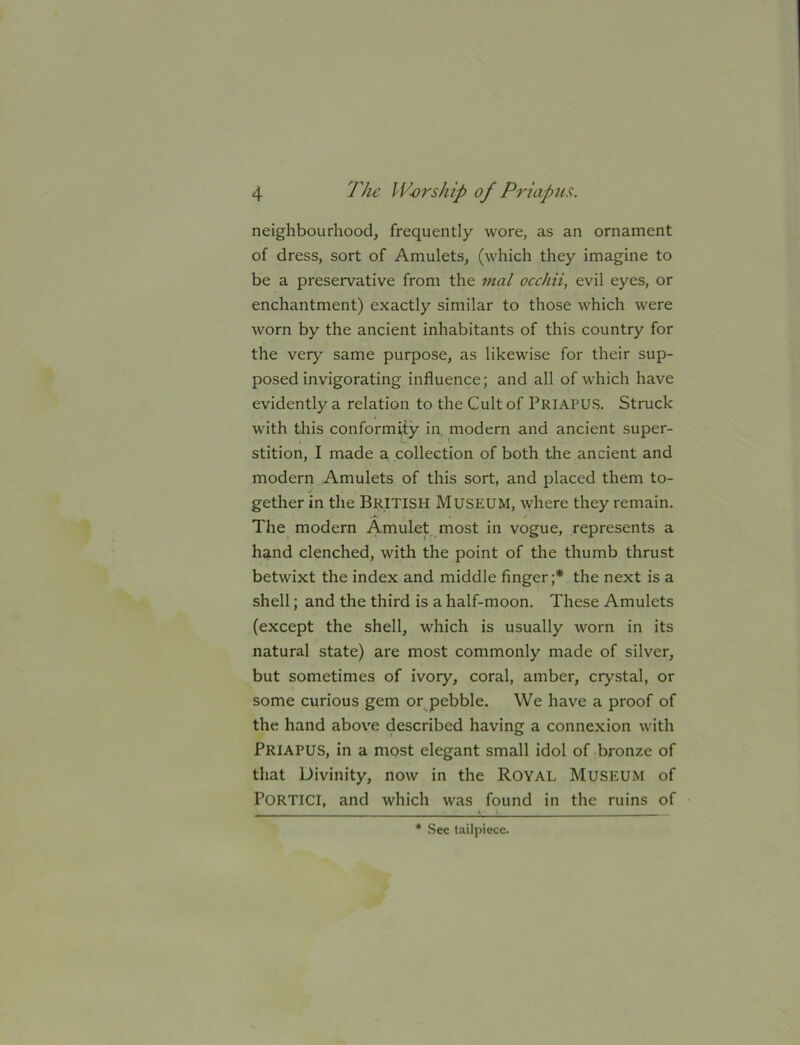 neighbourhood, frequently wore, as an ornament of dress, sort of Amulets, (which they imagine to be a preservative from the inal occhii, evil eyes, or enchantment) exactly similar to those which were worn by the ancient inhabitants of this country for the ver}^ same purpose, as likewise for their sup- posed invigorating influence; and all of which have evidently a relation to the Cult of Priapus. Struck with this conformity in, modern and ancient super- stition, I made a collection of both the ancient and modern Amulets of this sort, and placed them to- gether in the British Museum, where they remain. The modern Amulet most in vogue, represents a hand clenched, with the point of the thumb thrust betwixt the index and middle finger;* the next is a shell; and the third is a half-moon. These Amulets (except the shell, which is usually worn in its natural state) are most commonly made of silver, but sometimes of ivory, coral, amber, crystal, or some curious gem oqpebble. We have a proof of the hand above described having a connexion with Priapus, in a most elegant small idol of bronze of that Divinity, now in the Royal Museum of PORTICI, and which was found in the ruins of * See tailpiece.