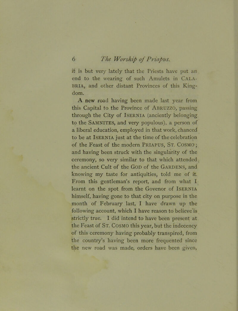 it is but very lately that the Priests have put an end to the wearing of such Amulets in CALA- BRIA, and other distant Provinces of this King- dom. A new road having been made last year from this Capital to the Province of Abruzzo, passing through the City of ISERNIA (anciently belonging to the Samnites, and very populous), a person of a liberal education, employed in that work, chanced to be at ISERNIA just at the time of the celebration of the Feast of the modern Priapus, St. Cosmo ; and having been struck with the singularity of the ceremony, so very similar to that which attended^ the ancient Cult of the GOD of the Gardens, and knowing my taste for antiquities, told me of it. From this gentleman’s report, and from what learnt on the spot from the Govenor of Isernia himself, having gone to that city on purpose in the month of February last, I have drawn up the following account, which I have reason to believe'is strictly true. I did intend to have been present at the Feast of St. Cosmo this year, but the indecency of this ceremony having probably transpired, from the country’s having been more frequented since the new road was made, orders have been given.