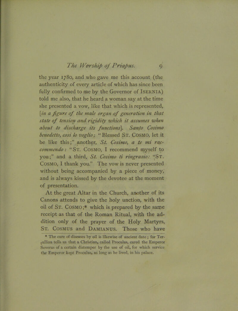 the year 1780, and who gave me this account (the authenticity of every article of which has since been fully confirmed to me by the Governor of Isernia) told me also, that he heard a woman say at the time she presented a vow, like that which is represented, \in a figure of the male organ of generatiott in that state of tension and, rigidity which it assumes when about to discharge its functions^ Santo Cosimo bcnedetto, cosi lo voglio,: “ Blessed St. CoSMO, let it be like this;” another, St. Cosimo, a te mi ra.c- commendo : “St. Cosmo, I recommend myself to you;” and a third, St. Cosimo ti ringrazio: “St. Cosmo, I thank you.” The vow is never presented without being accompanied by a piece of money, and is always kissed by the devotee at the moment of presentation. At the great Altar in the Church, another of its Canons attends to give the holy unction, with the oil of St. Cosmo ;* which is prepared by the same receipt as that of the Roman Ritual, with the ad- dition only of the prayer of the Holy Martyrs, St. Cosmus and Damianus. Those who have * The cure of disea.ses by oil is likewise of ancient date; for Ter- (ullian tells us that a Christian, called Proculus, cured the Emperor Severus of a certain distemper by the use of oil, for which service the Emperor kept Proculus, as long as he lived, in his palace.