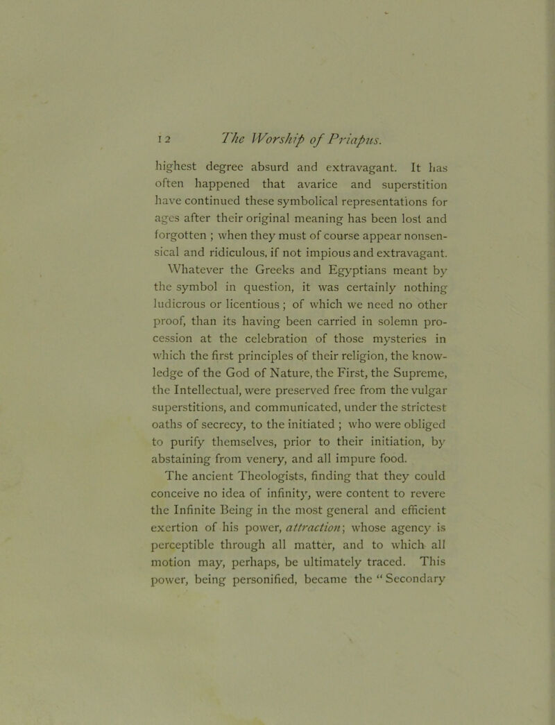 highest degree absurd and extravagant. It has often happened that avarice and superstition have continued these symbolical representations for ages after their original meaning has been lost and forgotten ; when they must of course appear nonsen- sical and ridiculous, if not impious and extravagant. Whatever the Greeks and Egyptians meant by the symbol in question, it was certainly nothing ludicrous or licentious; of which we need no other proof, than its having been carried in solemn pro- cession at the celebration of those mysteries in which the first principles of their religion, the know- ledge of the God of Nature, the First, the Supreme, the Intellectual, were preserved free from the vulgar superstitions, and communicated, under the strictest oaths of secrecy, to the initiated ; who were obliged to purify themselves, prior to their initiation, by abstaining from venery, and all impure food. The ancient Theologists, finding that they could conceive no idea of infinity, were content to revere the Infinite Being in the most general and efficient exertion of his power, attractions whose agency is perceptible through all matter, and to which all motion may, perhaps, be ultimately traced. This power, being personified, became the “ Secondary