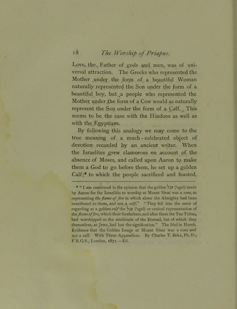 Lqvc, the. Father of gods ^nd men, was of uni- versal attraction. The Greeks who represented the Mother ,undefThe .form of a beautiful Woman naturally represented the Son under the form of a beautiful boy, but a people who represented the Mother under ,the form of a Cow would as naturally represent the Son under the form of a Calf. This seems to be the case with the Hindoos as well as with the Egyptians. By following this analogy we may come to the true meaning of a much - celebrated object of devotion- recorded by an ancient writer. When the Israelites ,grew clamorous on account of the absence of Moses, and called upon Aaron to make them a God to go before them, he set up a golden Calf;* to which the people sacrificed and feasted, * “ I am confirmed in the opinion that the golden Vjy (‘egel) made by Aaron for the Israelitfes to worship at Mount Sinai was a cone, as representing the flame of fire in which alone the Almighty had been manifested to them, and not;, a calf “They fell into the error of regarding as a golden the (‘egel) or conical representation of the flame of fire, which their forefathers, and after them the Ten Tribes, had worshipped as the similitude of the Eternal, but of which they themselves, as Jews, had lost the signification.” The Idol in Horeb. Evidence that the Golden Image at Mount Sinai was a cone and not a calf. With Three Appendices. By Charles T. Beke, Ph. 1)., F.R.G..S., London, 1871.—Ed.