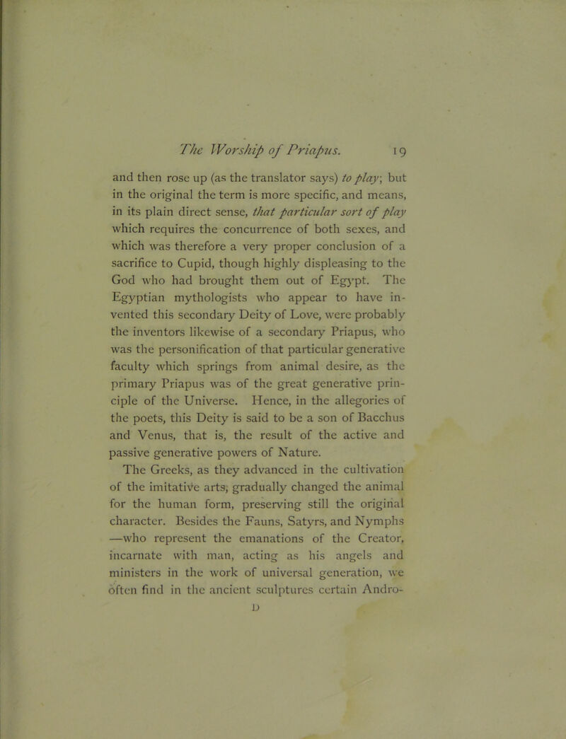 and then rose up (as the translator says) to play, but in the original the term is more specific, and means, in its plain direct sense, that particiclar sort of play which requires the concurrence of both sexes, and which was therefore a very proper conclusion of a sacrifice to Cupid, though highly displeasing to the God who had brought them out of Egypt. The Egyptian mythologists who appear to have in- vented this secondary Deity of Love, were probably the inventors likewise of a secondary Priapus, who was the personification of that particular generative faculty which springs from animal desire, as the primary Priapus was of the great generative prin- ciple of the Universe. Hence, in the allegories of the poets, this Deity is said to be a son of Bacchus and Venus, that is, the result of the active and passive generative powers of Nature. The Greeks, as they advanced in the cultivation of the imitative arts; gradually changed the animal for the human form, preserving still the original character. Besides the Fauns, Satyrs, and Nymphs —who represent the emanations of the Creator, incarnate with man, acting as his angels and ministers in the work of universal generation, we often find in the ancient sculptures certain Andro- D