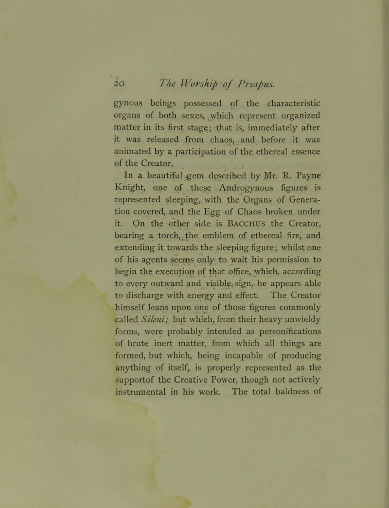 gynous beings possessed of the characteristic organs of both sexes, ^ which represent organized matter in its first stage; that is, immediately after it was released from chaos, and before it was animated by a participation of the ethereal essence of the Creator^ - . , In a beautiful-gem described by Mr. R. Payne Knight, one pf these - Androgynous figures is represented sleeping, with the Organs of Genera- tion covered, and the Egg of Chaos broken under it. On the other side is BACCHUS the Creator, bearing a torch,.the emblem of ethereal fire, and extending it towards the sleeping figure; whilst one of his agents seems only to wait his permission to begin the execution of that office, which, according to every outward and visibly, sign,- he appears able to discharge with energy and effect. The Creator himself leans upon one of those figures commonly called Sileni; but which, from their heavy unwieldy forms, were probably intended as personifications of brute inert matter, from which all things are formed, but which, being incapable of producing anything of itself, is properly represented as the supportof the Creative Power, though not actively instrumental in his work. The total baldness of