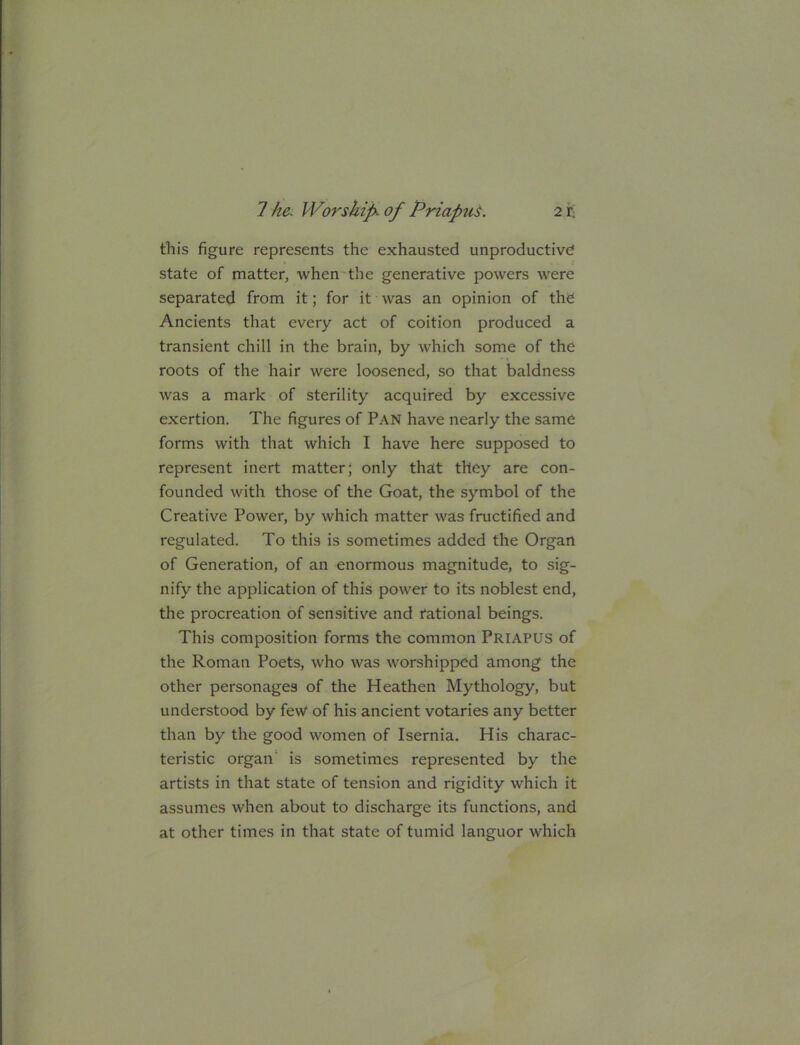 this figure represents the exhausted unproductive state of matter, when the generative powers were separated from it; for it was an opinion of the Ancients that every act of coition produced a transient chill in the brain, by which some of the roots of the hair were loosened, so that baldness was a mark of sterility acquired by excessive exertion. The figures of Pan have nearly the same forms with that which I have here supposed to represent inert matter; only that they are con- founded with those of the Goat, the symbol of the Creative Power, by which matter was fructified and regulated. To this is sometimes added the Organ of Generation, of an enormous magnitude, to sig- nify the application of this power to its noblest end, the procreation of sensitive and National beings. This composition forms the common Priapus of the Roman Poets, who was worshipped among the other personages of the Heathen Mythology, but understood by fe\V of his ancient votaries any better than by the good women of Isernia. His charac- teristic organ’ is sometimes represented by the artists in that state of tension and rigidity which it assumes when about to discharge its functions, and at other times in that state of tumid languor which