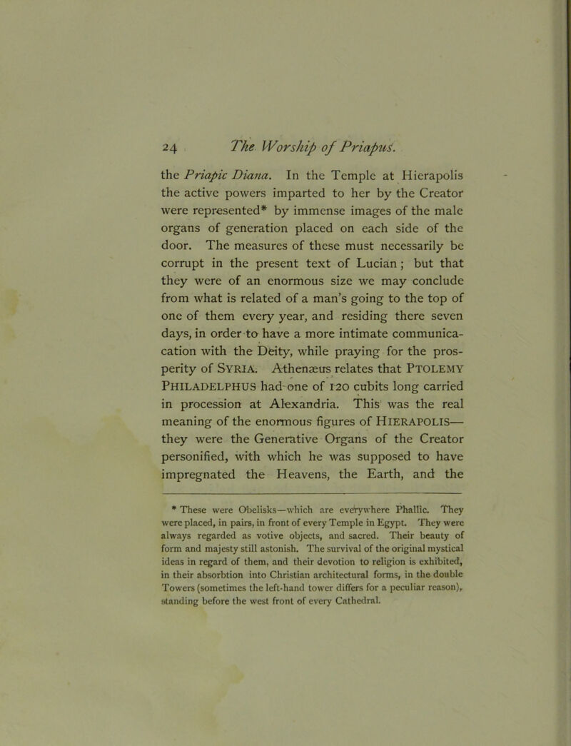 the Priapic Diana. In the Temple at Hierapolis the active powers imparted to her by the Creator were represented* by immense images of the male organs of generation placed on each side of the door. The measures of these must necessarily be corrupt in the present text of Lucian; but that they were of an enormous size we may conclude from what is related of a man’s going to the top of one of them every year, and residing there seven days, in order to have a more intimate communica- cation with the Deity, while praying for the pros- perity of Syria. A-thenaeus relates that Ptolemy Philadelphus had'one of 120 cubits long carried in procession at Alexandria. This was the real meaning of the enonnous figures of HiERAPOLlS— they were the Generative Organs of the Creator personified, with which he was supposed to have impregnated the Heavens, the Earth, and the * These were Obelisks—which are everywhere Phallic. They were placed, in pairs, in front of every Temple in Egypt. They were always regarded as votive objects, and sacred. Their beauty of form and majesty still astonish. The survival of the original mystical ideas in regard of them, and their devotion to religion is exhibited, in their absorbtion into Christian architectural forms, in the double Towers (sometimes the left-hand tower differs for a peculiar reason), standing before the west front of every Cathedral.